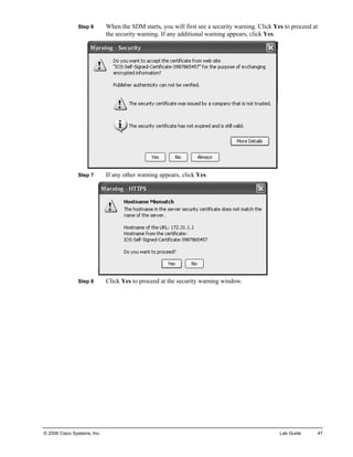 Step 6 When the SDM starts, you will first see a security warning. Click Yes to proceed at the security warning. If any additional warning appears, click Yes. 
Step 7 If any other warning appears, click Yes. 
Step 8 Click Yes to proceed at the security warning window. 
© 2006 Cisco Systems, Inc. Lab Guide 47 
 