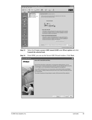 Step 13 Select the Create a secure GRE tunnel (GRE over IPsec) option and click Launch the selected task. 
Step 14 From SDM, you can see the Secure GRE Wizard window. Click Next. 
© 2006 Cisco Systems, Inc. Lab Guide 49 
 