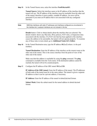 50 Implementing Secure Converged Wide Area Networks (ISCW) v1.0 © 2006 Cisco Systems, Inc. 
Step 15 In the Tunnel Source area, select the interface FastEthernet0/1. 
Tunnel Source: Select the interface name or the IP address of the interface that the tunnel will use. The IP address of the interface must be reachable from the other end of the tunnel; therefore it must a public, routable IP address. An error will be generated if you enter an IP address that is not associated with any configured interface. 
Note SDM lists interfaces with static IP addresses and interfaces configured as unnumbered in the Interface list. Loopback interfaces are not included in the list. 
Details button: Click to obtain details about the interface that you selected. The details window shows any HQ rules, IPsec policies, NAT rules, or Inspection rules associated with the interface. If a NAT rule that has been applied to this interface causes the address to be unroutable, the tunnel will not operate properly. To examine any of these rules in more detail, go to Additional Tasks/ACL Editor. 
Step 16 In the Tunnel Destination area, type the IP address 10.2.x.2 (where x is the pod number). 
Tunnel Destination: Enter the IP address of the interface on the remote router at the other end of the tunnel. This is the source interface from the point of view of the other end of the tunnel. 
Make sure that this address is reachable by using the ping command. The ping command is available from the Tools menu. If the destination address cannot be reached, the tunnel will not be created properly. 
Step 17 Configure the IP address of the GRE tunnel 10.1.x.1/24. 
IP Address of the GRE tunnel: Enter the IP address of the tunnel. The IP addresses of both ends of the tunnel must be in the same subnet. The tunnel is given a separate IP address so that it can be a private address, if necessary. 
IP Address: Enter the IP address of the tunnel in dotted decimal format. 
Subnet Mask: Enter the subnet mask for the tunnel address in dotted decimal format.  