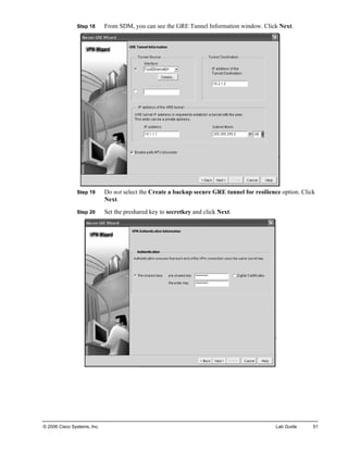 Step 18 From SDM, you can see the GRE Tunnel Information window. Click Next. 
Step 19 Do not select the Create a backup secure GRE tunnel for resilience option. Click Next. 
Step 20 Set the preshared key to secretkey and click Next. 
© 2006 Cisco Systems, Inc. Lab Guide 51 
 