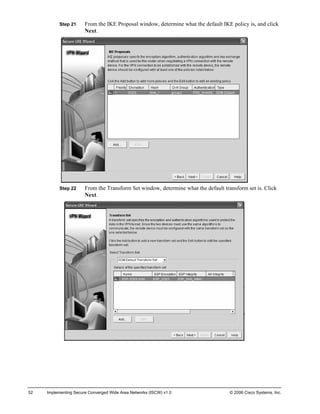 Step 21 From the IKE Proposal window, determine what the default IKE policy is, and click Next. 
Step 22 From the Transform Set window, determine what the default transform set is. Click Next. 
52 Implementing Secure Converged Wide Area Networks (ISCW) v1.0 © 2006 Cisco Systems, Inc. 
 