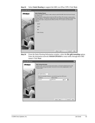 Step 23 Select Static Routing to support the GRE over IPsec VPN. Click Next. 
Step 24 From the Static Routing Information window, select the Do split tunneling option. Enter the destination network 10.0.0.0 255.0.0.0 to route traffic through this GRE tunnel. Click Next. 
© 2006 Cisco Systems, Inc. Lab Guide 53 
 