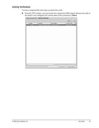 Activity Verification 
You have completed this task when you attain this result: 
„ From the VPN window, you can see the new connection (GRE tunnel). Because one side of the tunnel is not configured, the current status of the connection is Down. 
© 2006 Cisco Systems, Inc. Lab Guide 55 
 