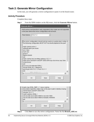 Task 2: Generate Mirror Configuration 
In this task, you will generate a mirror configuration to paste it on the branch router. 
Activity Procedure 
Complete these steps: 
Step 1 From the SDM window on the HQ router, click the Generate Mirror button. 
Step 2 Click Save to save the mirror configuration. Name the file Branch_GRE.txt. 
56 Implementing Secure Converged Wide Area Networks (ISCW) v1.0 © 2006 Cisco Systems, Inc. 
 