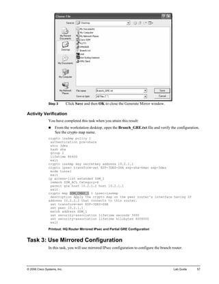 Step 3 Click Save and then OK to close the Generate Mirror window. 
Activity Verification 
You have completed this task when you attain this result: 
„ From the workstation desktop, open the Branch_GRE.txt file and verify the configuration. See the crypto map name. 
crypto isakmp policy 1 
authentication pre-share 
encr 3des 
hash sha 
group 2 
lifetime 86400 
exit 
crypto isakmp key secretkey address 10.2.1.1 
crypto ipsec transform-set ESP-3DES-SHA esp-sha-hmac esp-3des 
mode tunnel 
exit 
ip access-list extended SDM_1 
remark SDM_ACL Category=4 
permit gre host 10.2.1.2 host 10.2.1.1 
exit 
crypto map SDM_CMAP_1 1 ipsec-isakmp 
description Apply the crypto map on the peer router's interface having IP address 10.2.1.2 that connects to this router. 
set transform-set ESP-3DES-SHA 
set peer 10.2.1.1 
match address SDM_1 
set security-association lifetime seconds 3600 
set security-association lifetime kilobytes 4608000 
exit 
Printout: HQ Router Mirrored IPsec and Partial GRE Configuration 
Task 3: Use Mirrored Configuration 
In this task, you will use mirrored IPsec configuration to configure the branch router. 
© 2006 Cisco Systems, Inc. Lab Guide 57 
 