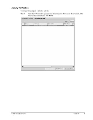 Activity Verification 
Complete these steps to verify the activity: 
Step 1 From the VPN window, you can see the connection (GRE over IPsec tunnel). The status of the connection is still Down. 
© 2006 Cisco Systems, Inc. Lab Guide 59 
 