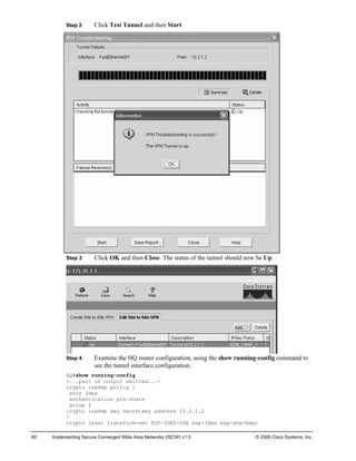 Step 2 Click Test Tunnel and then Start. 
Step 3 Click OK and then Close. The status of the tunnel should now be Up. 
Step 4 Examine the HQ router configuration, using the show running-config command to see the tunnel interface configuration. 
HQ#show running-config 
<...part of output omitted...> 
crypto isakmp policy 1 
encr 3des 
authentication pre-share 
group 2 
crypto isakmp key secretkey address 10.2.1.2 
! 
crypto ipsec transform-set ESP-3DES-SHA esp-3des esp-sha-hmac 
60 Implementing Secure Converged Wide Area Networks (ISCW) v1.0 © 2006 Cisco Systems, Inc. 
 