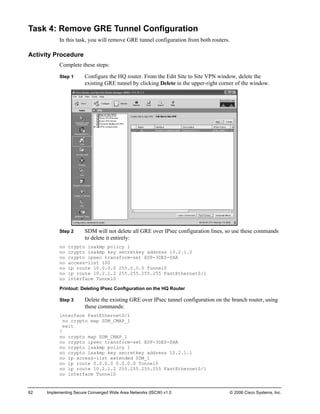 Task 4: Remove GRE Tunnel Configuration 
In this task, you will remove GRE tunnel configuration from both routers. 
Activity Procedure 
Complete these steps: 
Step 1 Configure the HQ router. From the Edit Site to Site VPN window, delete the existing GRE tunnel by clicking Delete in the upper-right corner of the window. 
Step 2 SDM will not delete all GRE over IPsec configuration lines, so use these commands to delete it entirely: 
no crypto isakmp policy 1 
no crypto isakmp key secretkey address 10.2.1.2 
no crypto ipsec transform-set ESP-3DES-SHA 
no access-list 100 
no ip route 10.0.0.0 255.0.0.0 Tunnel0 
no ip route 10.2.1.2 255.255.255.255 FastEthernet0/1 
no interface Tunnel0 
Printout: Deleting IPsec Configuration on the HQ Router 
Step 3 Delete the existing GRE over IPsec tunnel configuration on the branch router, using these commands: 
interface FastEthernet0/1 
no crypto map SDM_CMAP_1 
exit 
! 
no crypto map SDM_CMAP_1 
no crypto ipsec transform-set ESP-3DES-SHA 
no crypto isakmp policy 1 
no crypto isakmp key secretkey address 10.2.1.1 
no ip access-list extended SDM_1 
no ip route 0.0.0.0 0.0.0.0 Tunnel0 
no ip route 10.2.1.2 255.255.255.255 FastEthernet0/1 
no interface Tunnel0 
62 Implementing Secure Converged Wide Area Networks (ISCW) v1.0 © 2006 Cisco Systems, Inc. 
 