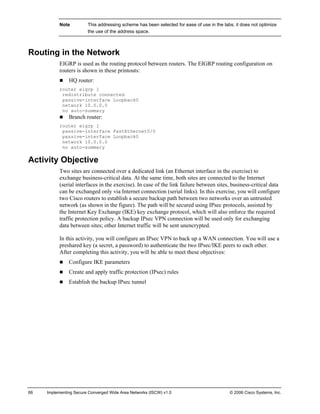 66 Implementing Secure Converged Wide Area Networks (ISCW) v1.0 © 2006 Cisco Systems, Inc. 
Note This addressing scheme has been selected for ease of use in the labs; it does not optimize the use of the address space. 
Routing in the Network 
EIGRP is used as the routing protocol between routers. The EIGRP routing configuration on routers is shown in these printouts: 
„ HQ router: 
router eigrp 1 
redistribute connected 
passive-interface Loopback0 
network 10.0.0.0 
no auto-summary 
„ Branch router: 
router eigrp 1 
passive-interface FastEthernet0/0 
passive-interface Loopback0 
network 10.0.0.0 
no auto-summary 
Activity Objective 
Two sites are connected over a dedicated link (an Ethernet interface in the exercise) to exchange business-critical data. At the same time, both sites are connected to the Internet (serial interfaces in the exercise). In case of the link failure between sites, business-critical data can be exchanged only via Internet connection (serial links). In this exercise, you will configure two Cisco routers to establish a secure backup path between two networks over an untrusted network (as shown in the figure). The path will be secured using IPsec protocols, assisted by the Internet Key Exchange (IKE) key exchange protocol, which will also enforce the required traffic protection policy. A backup IPsec VPN connection will be used only for exchanging data between sites; other Internet traffic will be sent unencrypted. 
In this activity, you will configure an IPsec VPN to back up a WAN connection. You will use a preshared key (a secret, a password) to authenticate the two IPsec/IKE peers to each other. After completing this activity, you will be able to meet these objectives: 
„ Configure IKE parameters 
„ Create and apply traffic protection (IPsec) rules 
„ Establish the backup IPsec tunnel  