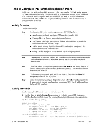 © 2006 Cisco Systems, Inc. Lab Guide 69 
Task 1: Configure IKE Parameters on Both Peers 
In this task, you will configure IKE parameters (also known as the ISAKMP policy because ISAKMP, the Internet Security Association and Key Management Protocol, is the foundation of IKE) on both IPsec/IKE peers. This will enable the two peers to securely handshake, authenticate each other, and be able to agree on IPsec parameters when the IPsec policy is configured later in this lab. 
Activity Procedure 
Complete these steps: 
Step 1 Configure the HQ router with these parameters (ISAKMP policy): 
„ A policy priority that is less than 65535 (use, for example, 100) 
„ Preshared keys as the peer authentication mechanism 
„ 3DES as the encryption algorithm for the IKE session (this is to protect the management session’s privacy only) 
„ SHA-1 as the hashing algorithm for the IKE session (this is to protect the management session’s integrity only) 
„ Group 2 as the strength of Diffie-Hellman key exchange algorithm. 
Note These settings for encryption, hashing, and Diffie-Hellman are the recommended settings for most real-life deployments. For even higher security, you might consider using Diffie- Hellman group 5. 
Step 2 On the HQ router, configure the preshared key SeCrEtKeY and assign it to the IP address of the outside interface of the peer router (branch). Use IP addresses from the Serial0/0/0 interface. 
Step 3 Configure the branch router with exactly the same IKE parameters (ISAKMP policy) as you have in the HQ router. 
Step 4 On the branch router, configure the preshared key SeCrEtKeY and assign it to the IP address of the outside interface of the peer router (HQ). Use IP addresses from the Serial0/0/0 interface. 
Activity Verification 
You have completed this task when you attain these results: 
„ Use the show crypto isakmp policy command to verify the current IKE parameters (ISAKMP policy) on both peers. The command output should resemble these printouts: 
HQ#show crypto isakmp policy 
Global IKE policy 
Protection suite of priority 100 
encryption algorithm: Three key triple DES 
hash algorithm: Secure Hash Standard 
authentication method: Pre-Shared Key 
Diffie-Hellman group: #2 (1024 bit) 
lifetime: 86400 seconds, no volume limit 
Default protection suite 
encryption algorithm: DES - Data Encryption Standard (56 bit keys).  