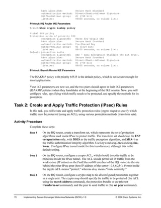 70 Implementing Secure Converged Wide Area Networks (ISCW) v1.0 © 2006 Cisco Systems, Inc. 
hash algorithm: Secure Hash Standard 
authentication method: Rivest-Shamir-Adleman Signature 
Diffie-Hellman group: #1 (768 bit) 
lifetime: 86400 seconds, no volume limit 
Printout: HQ Router IKE Parameters 
Branch#show crypto isakmp policy 
Global IKE policy 
Protection suite of priority 100 
encryption algorithm: Three key triple DES 
hash algorithm: Secure Hash Standard 
authentication method: Pre-Shared Key 
Diffie-Hellman group: #2 (1024 bit) 
lifetime: 86400 seconds, no volume limit 
Default protection suite 
encryption algorithm: DES - Data Encryption Standard (56 bit keys). 
hash algorithm: Secure Hash Standard 
authentication method: Rivest-Shamir-Adleman Signature 
Diffie-Hellman group: #1 (768 bit) 
lifetime: 86400 seconds, no volume limit 
Printout: Branch Router IKE Parameters 
The ISAKMP policy with priority 65535 is the default policy, which is not secure enough for most applications. 
Your IKE parameters are now set, and the two peers should agree in their IKE parameters (ISAKMP policies) when they handshake at the beginning of the IKE session. Now, you will configure rules, specifying which traffic needs to be protected, and specify the methods for its protection. 
Task 2: Create and Apply Traffic Protection (IPsec) Rules 
In this task, you will create and apply traffic protection rules (crypto maps) to specify which traffic must be protected (using an ACL), using various protection methods (transform sets). 
Activity Procedure 
Complete these steps: 
Step 1 On the HQ router, create a transform set, which represents the set of protection algorithms used inside IPsec to protect traffic. The transform set should use the ESP encapsulation only, with 3DES as the traffic encryption algorithm, and SHA-1 as the traffic authentication/integrity algorithm. Use keywords esp-3des and esp-sha- hmac. Configure IPsec tunnel mode for this transform set, although this is the default setting. 
Step 2 On the HQ router, configure a crypto ACL, which should describe traffic to be protected inside the IPsec tunnel. The ACL should permit all IP traffic from the workstation (IP subnet on the FastEthernet0/0 interface of the HQ router) to the site behind the other IPsec peer (host IP address of the server 10.6.6.254). Permit inside the crypto ACL means “protect,” whereas deny means “route normally.” 
Step 3 On the HQ router, configure a crypto map to tie all configured parameters together in a single rule. The crypto map should specify the traffic to be protected (the ACL using the match address command), the protection bundle to use (the set transform-set command), and the peer to send traffic to (the set peer command).  