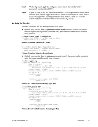 © 2006 Cisco Systems, Inc. Lab Guide 71 
Step 4 On the HQ router, apply the configured crypto map to the outside, “dirty” (untrusted) interface (Serial0/0/0). 
Step 5 Repeat all steps in this task for the branch router. All IPsec parameters should match between peers, and the crypto ACLs should mirror each other (that is, on the branch router, the crypto ACL should permit traffic from the host 10.6.6.254 to the IP subnet used on the FastEthernet0/0 interface of the HQ router). 
Activity Verification 
You have completed this task when you attain these results: 
„ On both peers, use the show crypto ipsec transform-set command to verify the current bundles of protection algorithms (transform sets). The command output should resemble these printouts: 
HQ#show crypto ipsec transform-set 
Transform set MYSET: { esp-3des esp-sha-hmac } 
will negotiate = { Tunnel, }, 
Printout: Transform Set on the HQ Router 
Branch#show crypto ipsec transform-set 
Transform set MYSET: { esp-3des esp-sha-hmac } 
will negotiate = { Tunnel, }, 
Printout: Transform Set on the Branch Router 
„ On both peers, use the show crypto map command to verify the current traffic protection rules. The output should resemble these printouts: 
HQ#show crypto map 
Crypto Map "MYMAP" 10 ipsec-isakmp 
Peer = 10.5.1.2 
Extended IP access list 100 
access-list 100 permit ip 172.31.1.0 0.0.0.255 host 10.6.6.254 
Current peer: 10.5.1.2 
Security association lifetime: 4608000 kilobytes/3600 seconds 
PFS (Y/N): N 
Transform sets={ 
MYSET, 
} 
Interfaces using crypto map MYMAP: 
Serial0/0/0 
Printout: HQ Traffic Protection Rules (Crypto Map) 
Branch#show crypto map 
Crypto Map "MYMAP" 10 ipsec-isakmp 
Peer = 10.4.1.1 
Extended IP access list 100 
access-list 100 permit ip host 10.6.6.254 172.31.1.0 0.0.0.255 
Current peer: 10.4.1.1 
Security association lifetime: 4608000 kilobytes/3600 seconds 
PFS (Y/N): N 
Transform sets={ 
MYSET, 
} 
Interfaces using crypto map MYMAP: 
Serial0/0/0 
Printout: Branch Traffic Protection Rules (Crypto Map)  