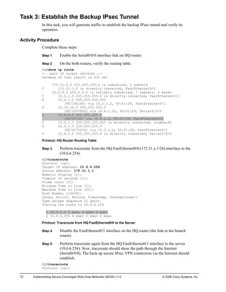 72 Implementing Secure Converged Wide Area Networks (ISCW) v1.0 © 2006 Cisco Systems, Inc. 
Task 3: Establish the Backup IPsec Tunnel 
In this task, you will generate traffic to establish the backup IPsec tunnel and verify its operation. 
Activity Procedure 
Complete these steps: 
Step 1 Enable the Serial0/0/0 interface link on HQ router. 
Step 2 On the both routers, verify the routing table. 
HQ#show ip route 
<...part of output omitted...> 
Gateway of last resort is not set 
172.31.0.0 255.255.255.0 is subnetted, 1 subnets 
C 172.31.1.0 is directly connected, FastEthernet0/0 
10.0.0.0 255.0.0.0 is variably subnetted, 7 subnets, 2 masks 
C 10.2.1.0 255.255.255.0 is directly connected, FastEthernet0/1 
D 10.0.1.2 255.255.255.255 
[90/156160] via 10.2.1.2, 00:01:29, FastEthernet0/1 
D 10.10.10.0 255.255.255.0 
[90/2297856] via 10.4.1.10, 00:01:29, Serial0/0/0 
D 10.6.6.0 255.255.255.0 
[90/30720] via 10.2.1.2, 00:01:29, FastEthernet0/1 
C 10.0.1.1 255.255.255.255 is directly connected, Loopback0 
D 10.5.1.0 255.255.255.0 
[90/2172416] via 10.2.1.2, 00:01:30, FastEthernet0/1 
C 10.4.1.0 255.255.255.0 is directly connected, Serial0/0/0 
Printout: HQ Router Routing Table 
Step 3 Perform traceroute from the HQ FastEthernet0/0 (172.31.x.1/24) interface to the (10.6.6.254). 
HQ#traceroute 
Protocol [ip]: 
Target IP address: 10.6.6.254 
Source address: 172.31.1.1 
Numeric display [n]: 
Timeout in seconds [3]: 
Probe count [3]: 
Minimum Time to Live [1]: 
Maximum Time to Live [30]: 
Port Number [33434]: 
Loose, Strict, Record, Timestamp, Verbose[none]: 
Type escape sequence to abort. 
Tracing the route to 10.6.6.254 
1 10.2.1.2 0 msec 4 msec 0 msec 
2 10.6.6.254 4 msec 0 msec 0 msec 
Printout: Traceroute from HQ FastEthernet0/0 to the Server 
Step 4 Disable the FastEthernet0/1 interface on the HQ router (the link to the branch router). 
Step 5 Perform traceroute again from the HQ FastEthernet0/1 interface to the server (10.6.6.254). Now, traceroute should show the path through the Internet (Serial0/0/0). The back up secure IPsec VPN connection via the Internet should establish. 
HQ#traceroute 
Protocol [ip]:  