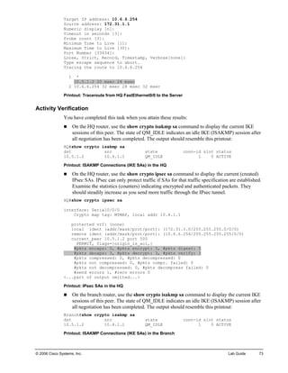 © 2006 Cisco Systems, Inc. Lab Guide 73 
Target IP address: 10.6.6.254 
Source address: 172.31.1.1 
Numeric display [n]: 
Timeout in seconds [3]: 
Probe count [3]: 
Minimum Time to Live [1]: 
Maximum Time to Live [30]: 
Port Number [33434]: 
Loose, Strict, Record, Timestamp, Verbose[none]: 
Type escape sequence to abort. 
Tracing the route to 10.6.6.254 
1 * 
10.5.1.2 20 msec 24 msec 
2 10.6.6.254 32 msec 28 msec 32 msec 
Printout: Traceroute from HQ FastEthernet0/0 to the Server 
Activity Verification 
You have completed this task when you attain these results: 
„ On the HQ router, use the show crypto isakmp sa command to display the current IKE sessions of this peer. The state of QM_IDLE indicates an idle IKE (ISAKMP) session after all negotiation has been completed. The output should resemble this printout: 
HQ#show crypto isakmp sa 
dst src state conn-id slot status 
10.5.1.2 10.4.1.1 QM_IDLE 1 0 ACTIVE 
Printout: ISAKMP Connections (IKE SAs) in the HQ 
„ On the HQ router, use the show crypto ipsec sa command to display the current (created) IPsec SAs. IPsec can only protect traffic if SAs for that traffic specification are established. Examine the statistics (counters) indicating encrypted and authenticated packets. They should steadily increase as you send more traffic through the IPsec tunnel. 
HQ#show crypto ipsec sa 
interface: Serial0/0/0 
Crypto map tag: MYMAP, local addr 10.4.1.1 
protected vrf: (none) 
local ident (addr/mask/prot/port): (172.31.1.0/255.255.255.0/0/0) 
remote ident (addr/mask/prot/port): (10.6.6.254/255.255.255.255/0/0) 
current_peer 10.5.1.2 port 500 
PERMIT, flags={origin_is_acl,} 
#pkts encaps: 5, #pkts encrypt: 5, #pkts digest: 5 
#pkts decaps: 3, #pkts decrypt: 3, #pkts verify: 3 
#pkts compressed: 0, #pkts decompressed: 0 
#pkts not compressed: 0, #pkts compr. failed: 0 
#pkts not decompressed: 0, #pkts decompress failed: 0 
#send errors 1, #recv errors 0 
<...part of output omitted...> 
Printout: IPsec SAs in the HQ 
„ On the branch router, use the show crypto isakmp sa command to display the current IKE sessions of this peer. The state of QM_IDLE indicates an idle IKE (ISAKMP) session after all negotiation has been completed. The output should resemble this printout: 
Branch#show crypto isakmp sa 
dst src state conn-id slot status 
10.5.1.2 10.4.1.1 QM_IDLE 1 0 ACTIVE 
Printout: ISAKMP Connections (IKE SAs) in the Branch  