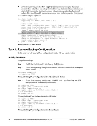74 Implementing Secure Converged Wide Area Networks (ISCW) v1.0 © 2006 Cisco Systems, Inc. 
„ On the branch router, use the show crypto ipsec sa command to display the current (created) IPsec SAs. IPsec can only protect traffic if SAs for that traffic specification are established. Examine the statistics (counters) indicating encrypted and authenticated packets. They should steadily increase as you send more traffic through the IPsec tunnel. 
Branch#show crypto ipsec sa 
interface: Serial0/0/0 
Crypto map tag: MYMAP, local addr 10.5.1.2 
protected vrf: (none) 
local ident (addr/mask/prot/port): (10.6.6.254/255.255.255.255/0/0) 
remote ident (addr/mask/prot/port): (172.31.1.0/255.255.255.0/0/0) 
current_peer 10.4.1.1 port 500 
PERMIT, flags={origin_is_acl,} 
#pkts encaps: 3, #pkts encrypt: 3, #pkts digest: 3 
#pkts decaps: 5, #pkts decrypt: 5, #pkts verify: 5 
#pkts compressed: 0, #pkts decompressed: 0 
#pkts not compressed: 0, #pkts compr. failed: 0 
#pkts not decompressed: 0, #pkts decompress failed: 0 
#send errors 0, #recv errors 0 
<...part of output omitted...> 
Printout: IPsec SAs in the Branch 
Task 4: Remove Backup Configuration 
In this task, you will remove IPsec configuration from the HQ and branch routers. 
Activity Procedure 
Complete these steps: 
Step 1 Enable the FastEthernet0/1 interface on the HQ router. 
Step 2 Delete the crypto map configuration from the Serial0/0/0 interface on the HQ and branch routers. 
interface Serial0/0/0 
no crypto map MYMAP 
Printout: Deleting IPsec Configuration on the HQ and Branch Routers 
Step 3 Delete the crypto map, transform set, ISAKMP policy, preshared key, and ACL configuration on the HQ and branch routers. 
no crypto map MYMAP 
no crypto ipsec transform-set MYSET 
no crypto isakmp policy 100 
no crypto isakmp key SeCrEtKeY address 10.5.x.2 
! x is pod number 
no access-list 100 
Printout: Deleting IPsec Configuration on the HQ Router 
no crypto map MYMAP 
no crypto ipsec transform-set MYSET 
no crypto isakmp policy 100 
no crypto isakmp key SeCrEtKeY address 10.4.x.1 
! x is pod number 
no access-list 100 
Printout: Deleting IPsec Configuration on the Branch Router  
