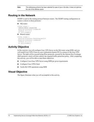 78 Implementing Secure Converged Wide Area Networks (ISCW) v1.0 © 2006 Cisco Systems, Inc. 
Note This addressing scheme has been selected for ease of use in the labs; it does not optimize the use of the address space. 
Routing in the Network 
EIGRP is used as the routing protocol between routers. The EIGRP routing configuration on routers is shown in these printouts: 
„ HQ router: 
router eigrp 1 
redistribute connected 
passive-interface Loopback0 
network 10.0.0.0 
no auto-summary 
„ Branch router: 
router eigrp 1 
passive-interface FastEthernet0/0 
passive-interface Loopback0 
network 10.0.0.0 
no auto-summary 
Activity Objective 
In this exercise, you will configure Easy VPN Server on the HQ router using SDM, and you will install Cisco VPN Client on your workstation (learner PC) to connect to the Easy VPN Server. The path will be secured using IPsec protocols, assisted by the Internet Key Exchange (IKE) protocol, which will also enforce the required traffic protection policy. After completing this activity, you will be able to meet these objectives: 
„ Configure Cisco Easy VPN Server using SDM per given requirements 
„ Configure Cisco VPN Client 
„ Verify RA VPN operations using SDM 
Visual Objective 
The figure illustrates what you will accomplish in this activity.  