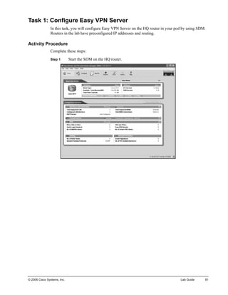 Task 1: Configure Easy VPN Server 
In this task, you will configure Easy VPN Server on the HQ router in your pod by using SDM. Routers in the lab have preconfigured IP addresses and routing. 
Activity Procedure 
Complete these steps: 
Step 1 Start the SDM on the HQ router. 
© 2006 Cisco Systems, Inc. Lab Guide 81 
 