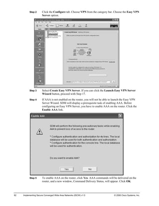 Step 2 Click the Configure tab. Choose VPN from the category bar. Choose the Easy VPN Server option. 
Step 3 Select Create Easy VPN Server. If you can click the Launch Easy VPN Server Wizard button, proceed with Step 17. 
Step 4 If AAA is not enabled on the router, you will not be able to launch the Easy VPN Server Wizard. SDM will display a prerequisite task of enabling AAA. Before configuring an Easy VPN Server, you have to enable AAA on the router. Click the Enable AAA link. 
Step 5 To enable AAA on the router, click Yes. AAA commands will be delivered on the router, and a new window, Command Delivery Status, will appear. Click OK. 
82 Implementing Secure Converged Wide Area Networks (ISCW) v1.0 © 2006 Cisco Systems, Inc. 
 