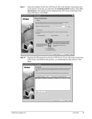 Step 9 Select the interface for the Easy VPN Server; this is the interface connecting router to the Internet. In the lab, you will select the FastEthernet0/0 interface. Select Pre- shared keys as the method used for authenticating VPN clients connecting to the Easy VPN Server. Click Next. 
Step 10 Examine the IKE proposals on the Easy VPN Server. If you will connect many Easy VPN Clients with different IKE policies, you should add new IKE policies. Click Next. 
© 2006 Cisco Systems, Inc. Lab Guide 85 
 