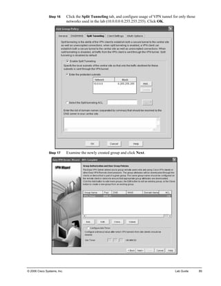 Step 16 Click the Split Tunneling tab, and configure usage of VPN tunnel for only those networks used in the lab (10.0.0.0 0.255.255.255). Click OK. 
Step 17 Examine the newly created group and click Next. 
© 2006 Cisco Systems, Inc. Lab Guide 89 
 
