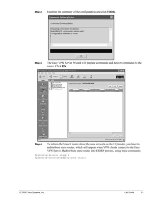 Step 2 Examine the summary of the configuration and click Finish. 
Step 3 The Easy VPN Server Wizard will prepare commands and deliver commands to the router. Click OK. 
Step 4 To inform the branch router about the new network on the HQ router, you have to redistribute static routes, which will appear when VPN clients connect to the Easy VPN Server. Redistribute static routes into EIGRP process, using these commands: 
HQ(config)#router eigrp 1 
HQ(config-router)#redistribute static 
© 2006 Cisco Systems, Inc. Lab Guide 91 
 