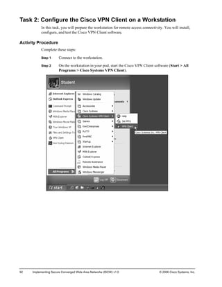 Task 2: Configure the Cisco VPN Client on a Workstation 
In this task, you will prepare the workstation for remote access connectivity. You will install, configure, and test the Cisco VPN Client software. 
Activity Procedure 
Complete these steps: 
Step 1 Connect to the workstation. 
Step 2 On the workstation in your pod, start the Cisco VPN Client software (Start > All Programs > Cisco Systems VPN Client). 
92 Implementing Secure Converged Wide Area Networks (ISCW) v1.0 © 2006 Cisco Systems, Inc. 
 