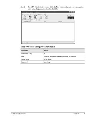 Step 3 The VPN Client window opens. Click the New button and create a new connection entry using the parameters listed in the table. 
Cisco VPN Client Configuration Parameters 
Parameter 
Value 
Connection Entry 
HQ 
Host 
Public IP address on the Fa0/0 provided by instructor 
Group name 
VPN_Group 
Password 
secretkey 
© 2006 Cisco Systems, Inc. Lab Guide 93 
 