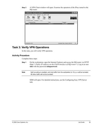 Step 3 A VPN Client window will open. Examine the operation of the IPsec tunnel to the HQ router. 
Task 3: Verify VPN Operations 
In this task, you will verify VPN operation. 
Activity Procedure 
Complete these steps: 
Step 1 On the workstation, open the Internet Explorer and access the HQ router via HTTP (http://<Public-IP-address-on-the-Fa0/0-interface-of-HQ-router>). Log in as user sdm with the password sdmpassword. 
Note Split tunneling is enabled, and only traffic from the workstation to 10.x.x.x will be tunneled. All other traffic will not be tunneled. 
SDM will open. For detailed instructions, see the Configuring Easy VPN Server task. 
© 2006 Cisco Systems, Inc. Lab Guide 95 
 