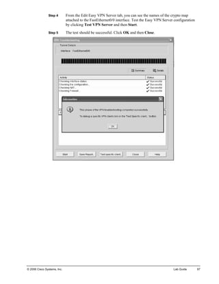 Step 4 From the Edit Easy VPN Server tab, you can see the names of the crypto map attached to the FastEthernet0/0 interface. Test the Easy VPN Server configuration by clicking Test VPN Server and then Start. 
Step 5 The test should be successful. Click OK and then Close. 
© 2006 Cisco Systems, Inc. Lab Guide 97 
 