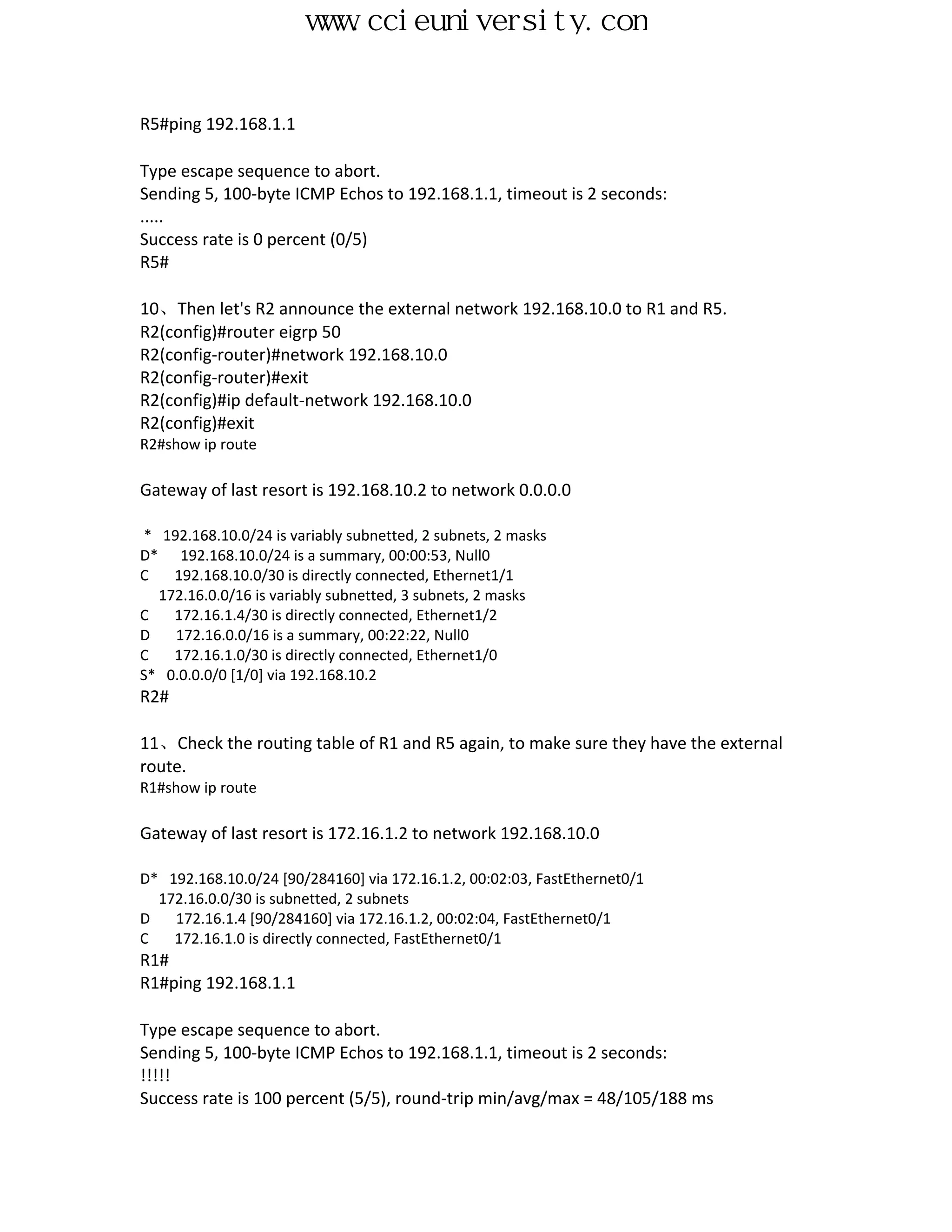www.ccieuniversity.com


R5#ping 192.168.1.1

Type escape sequence to abort.
Sending 5, 100-byte ICMP Echos to 192.168.1.1, timeout is 2 seconds:
.....
Success rate is 0 percent (0/5)
R5#

10、Then let's R2 announce the external network 192.168.10.0 to R1 and R5.
R2(config)#router eigrp 50
R2(config-router)#network 192.168.10.0
R2(config-router)#exit
R2(config)#ip default-network 192.168.10.0
R2(config)#exit
R2#show ip route

Gateway of last resort is 192.168.10.2 to network 0.0.0.0

* 192.168.10.0/24 is variably subnetted, 2 subnets, 2 masks
D* 192.168.10.0/24 is a summary, 00:00:53, Null0
C   192.168.10.0/30 is directly connected, Ethernet1/1
  172.16.0.0/16 is variably subnetted, 3 subnets, 2 masks
C   172.16.1.4/30 is directly connected, Ethernet1/2
D   172.16.0.0/16 is a summary, 00:22:22, Null0
C   172.16.1.0/30 is directly connected, Ethernet1/0
S* 0.0.0.0/0 [1/0] via 192.168.10.2
R2#

11、Check the routing table of R1 and R5 again, to make sure they have the external
route.
R1#show ip route

Gateway of last resort is 172.16.1.2 to network 192.168.10.0

D* 192.168.10.0/24 [90/284160] via 172.16.1.2, 00:02:03, FastEthernet0/1
  172.16.0.0/30 is subnetted, 2 subnets
D   172.16.1.4 [90/284160] via 172.16.1.2, 00:02:04, FastEthernet0/1
C   172.16.1.0 is directly connected, FastEthernet0/1
R1#
R1#ping 192.168.1.1

Type escape sequence to abort.
Sending 5, 100-byte ICMP Echos to 192.168.1.1, timeout is 2 seconds:
!!!!!
Success rate is 100 percent (5/5), round-trip min/avg/max = 48/105/188 ms
 