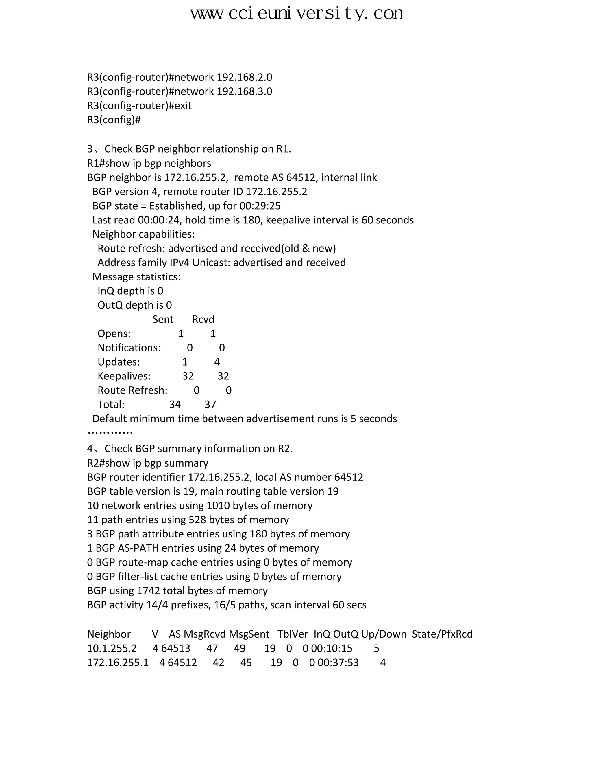 www.ccieuniversity.com


R3(config-router)#network 192.168.2.0
R3(config-router)#network 192.168.3.0
R3(config-router)#exit
R3(config)#

3、Check BGP neighbor relationship on R1.
R1#show ip bgp neighbors
BGP neighbor is 172.16.255.2, remote AS 64512, internal link
 BGP version 4, remote router ID 172.16.255.2
 BGP state = Established, up for 00:29:25
 Last read 00:00:24, hold time is 180, keepalive interval is 60 seconds
 Neighbor capabilities:
  Route refresh: advertised and received(old & new)
  Address family IPv4 Unicast: advertised and received
 Message statistics:
  InQ depth is 0
  OutQ depth is 0
                Sent     Rcvd
  Opens:              1      1
  Notifications:        0      0
  Updates:             1      4
  Keepalives:          32      32
  Route Refresh:          0      0
  Total:            34      37
 Default minimum time between advertisement runs is 5 seconds
…………
4、Check BGP summary information on R2.
R2#show ip bgp summary
BGP router identifier 172.16.255.2, local AS number 64512
BGP table version is 19, main routing table version 19
10 network entries using 1010 bytes of memory
11 path entries using 528 bytes of memory
3 BGP path attribute entries using 180 bytes of memory
1 BGP AS-PATH entries using 24 bytes of memory
0 BGP route-map cache entries using 0 bytes of memory
0 BGP filter-list cache entries using 0 bytes of memory
BGP using 1742 total bytes of memory
BGP activity 14/4 prefixes, 16/5 paths, scan interval 60 secs

Neighbor    V AS MsgRcvd MsgSent TblVer InQ OutQ Up/Down State/PfxRcd
10.1.255.2 4 64513 47 49       19 0 0 00:10:15     5
172.16.255.1 4 64512 42 45      19 0 0 00:37:53      4
 