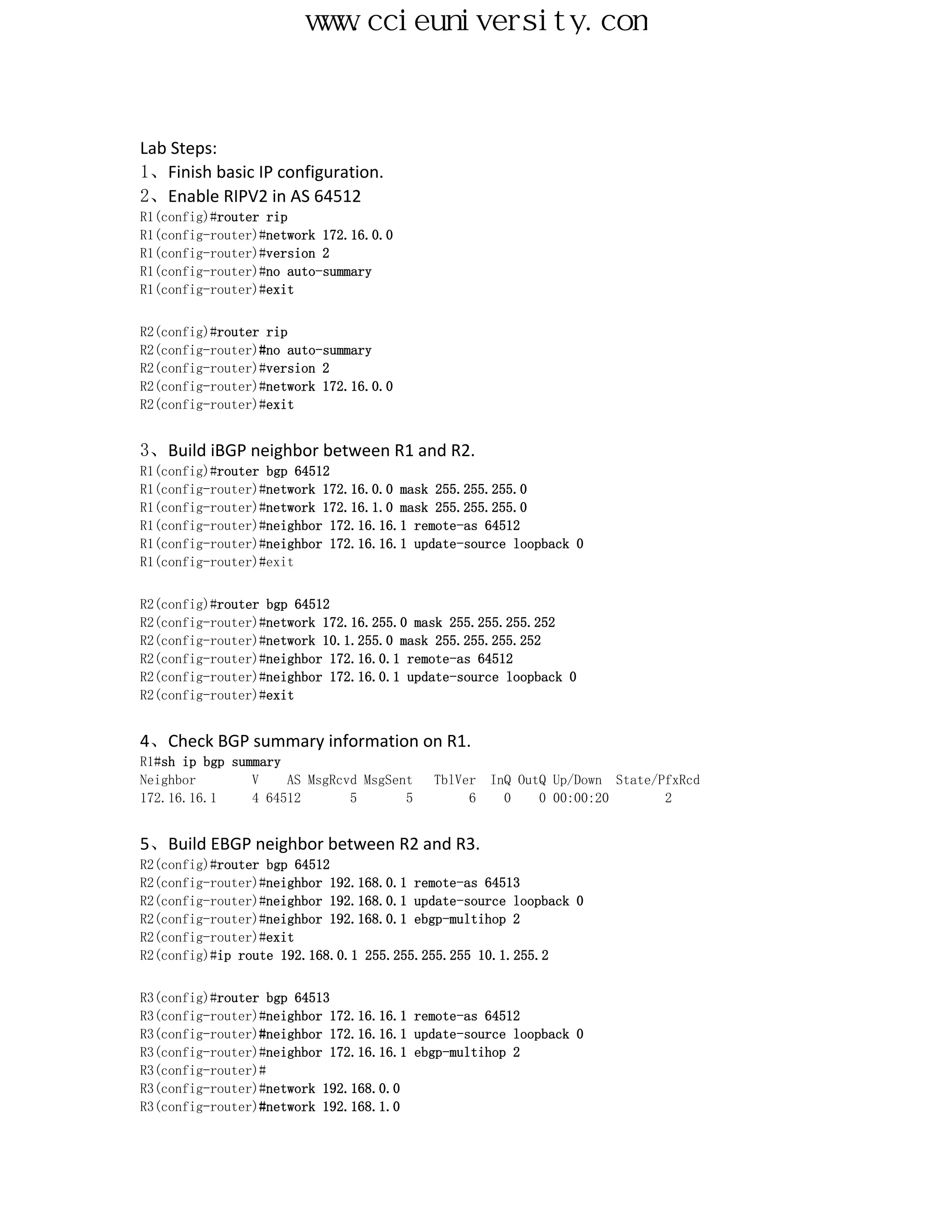 www.ccieuniversity.com


Lab Steps:
1、Finish basic IP configuration.
2、Enable RIPV2 in AS 64512
R1(config)#router rip
R1(config-router)#network 172.16.0.0
R1(config-router)#version 2
R1(config-router)#no auto-summary
R1(config-router)#exit


R2(config)#router rip
R2(config-router)#no auto-summary
R2(config-router)#version 2
R2(config-router)#network 172.16.0.0
R2(config-router)#exit


3、Build iBGP neighbor between R1 and R2.
R1(config)#router bgp 64512
R1(config-router)#network 172.16.0.0 mask 255.255.255.0
R1(config-router)#network 172.16.1.0 mask 255.255.255.0
R1(config-router)#neighbor 172.16.16.1 remote-as 64512
R1(config-router)#neighbor 172.16.16.1 update-source loopback 0
R1(config-router)#exit


R2(config)#router bgp 64512
R2(config-router)#network 172.16.255.0 mask 255.255.255.252
R2(config-router)#network 10.1.255.0 mask 255.255.255.252
R2(config-router)#neighbor 172.16.0.1 remote-as 64512
R2(config-router)#neighbor 172.16.0.1 update-source loopback 0
R2(config-router)#exit


4、Check BGP summary information on R1.
R1#sh ip bgp summary
Neighbor        V    AS MsgRcvd MsgSent   TblVer   InQ OutQ Up/Down State/PfxRcd
172.16.16.1     4 64512       5       5        6     0    0 00:00:20       2


5、Build EBGP neighbor between R2 and R3.
R2(config)#router bgp 64512
R2(config-router)#neighbor 192.168.0.1 remote-as 64513
R2(config-router)#neighbor 192.168.0.1 update-source loopback 0
R2(config-router)#neighbor 192.168.0.1 ebgp-multihop 2
R2(config-router)#exit
R2(config)#ip route 192.168.0.1 255.255.255.255 10.1.255.2


R3(config)#router bgp 64513
R3(config-router)#neighbor 172.16.16.1 remote-as 64512
R3(config-router)#neighbor 172.16.16.1 update-source loopback 0
R3(config-router)#neighbor 172.16.16.1 ebgp-multihop 2
R3(config-router)#
R3(config-router)#network 192.168.0.0
R3(config-router)#network 192.168.1.0
 