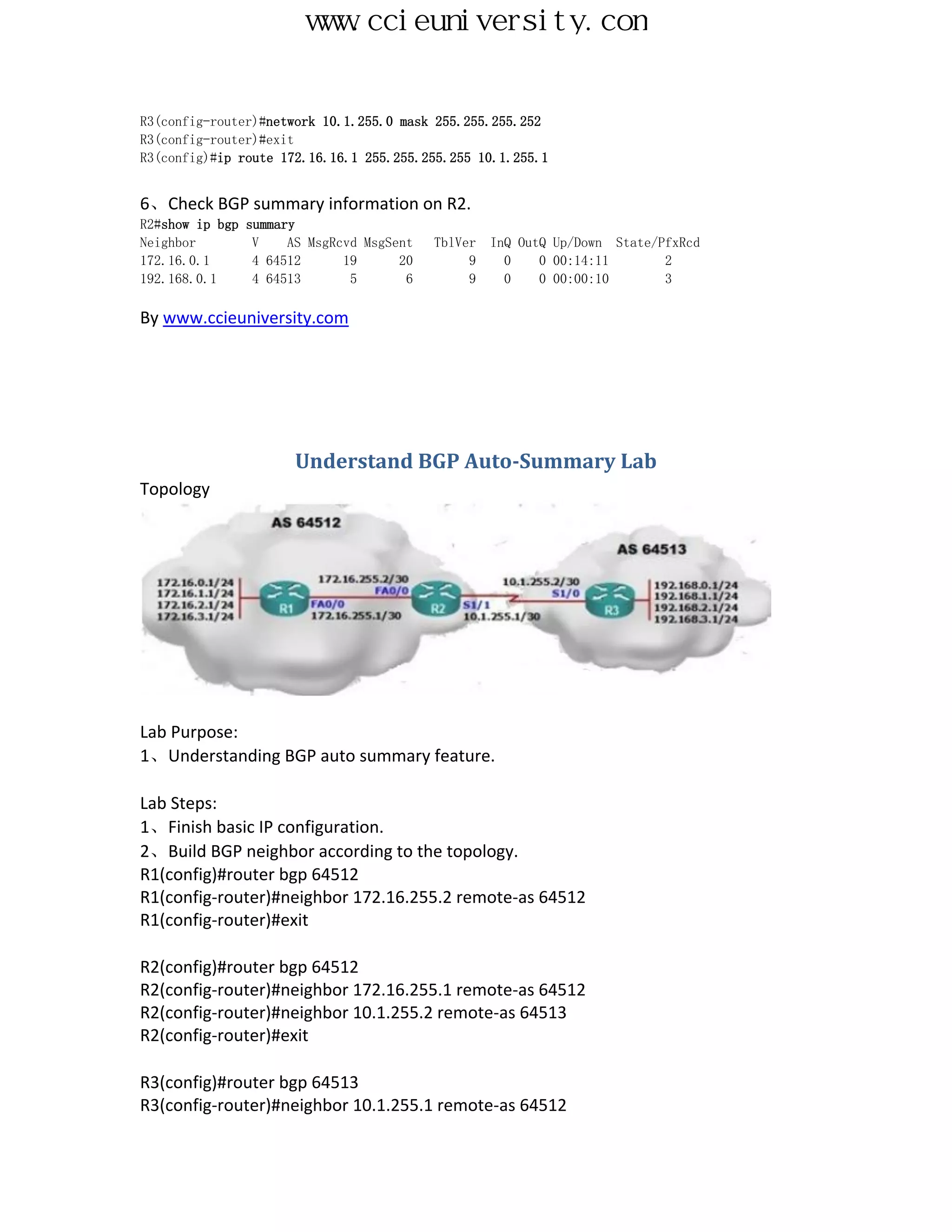 www.ccieuniversity.com


R3(config-router)#network 10.1.255.0 mask 255.255.255.252
R3(config-router)#exit
R3(config)#ip route 172.16.16.1 255.255.255.255 10.1.255.1


6、Check BGP summary information on R2.
R2#show ip bgp   summary
Neighbor          V    AS MsgRcvd MsgSent   TblVer   InQ OutQ Up/Down State/PfxRcd
172.16.0.1        4 64512      19      20        9     0    0 00:14:11       2
192.168.0.1       4 64513       5       6        9     0    0 00:00:10       3

By www.ccieuniversity.com




                        Understand BGP Auto-Summary Lab
Topology




Lab Purpose:
1、Understanding BGP auto summary feature.

Lab Steps:
1、Finish basic IP configuration.
2、Build BGP neighbor according to the topology.
R1(config)#router bgp 64512
R1(config-router)#neighbor 172.16.255.2 remote-as 64512
R1(config-router)#exit

R2(config)#router bgp 64512
R2(config-router)#neighbor 172.16.255.1 remote-as 64512
R2(config-router)#neighbor 10.1.255.2 remote-as 64513
R2(config-router)#exit

R3(config)#router bgp 64513
R3(config-router)#neighbor 10.1.255.1 remote-as 64512
 