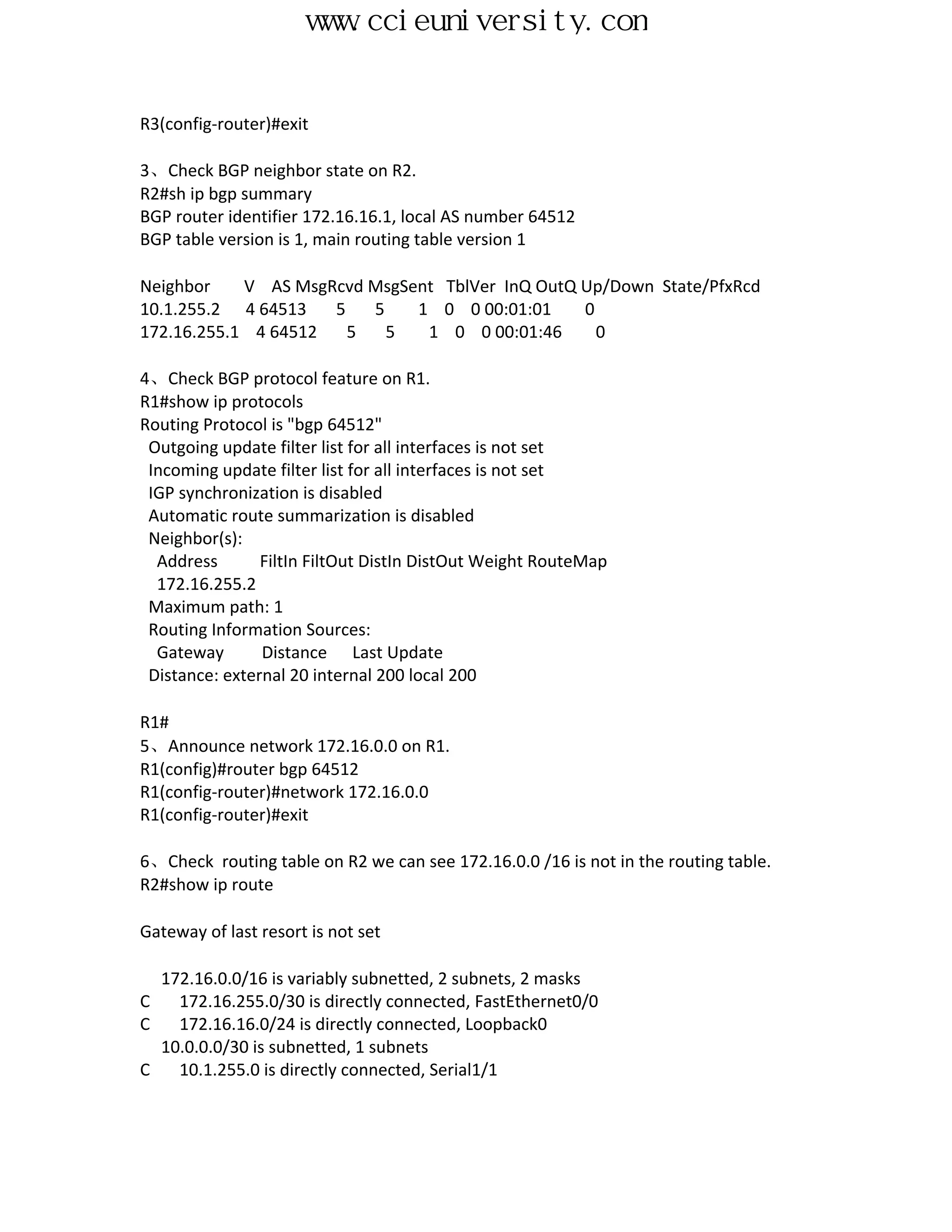 www.ccieuniversity.com


R3(config-router)#exit

3、Check BGP neighbor state on R2.
R2#sh ip bgp summary
BGP router identifier 172.16.16.1, local AS number 64512
BGP table version is 1, main routing table version 1

Neighbor    V AS MsgRcvd MsgSent TblVer InQ OutQ Up/Down State/PfxRcd
10.1.255.2 4 64513   5   5    1 0 0 00:01:01     0
172.16.255.1 4 64512   5   5   1 0 0 00:01:46      0

4、Check BGP protocol feature on R1.
R1#show ip protocols
Routing Protocol is "bgp 64512"
 Outgoing update filter list for all interfaces is not set
 Incoming update filter list for all interfaces is not set
 IGP synchronization is disabled
 Automatic route summarization is disabled
 Neighbor(s):
  Address       FiltIn FiltOut DistIn DistOut Weight RouteMap
  172.16.255.2
 Maximum path: 1
 Routing Information Sources:
  Gateway       Distance Last Update
 Distance: external 20 internal 200 local 200

R1#
5、Announce network 172.16.0.0 on R1.
R1(config)#router bgp 64512
R1(config-router)#network 172.16.0.0
R1(config-router)#exit

6、Check routing table on R2 we can see 172.16.0.0 /16 is not in the routing table.
R2#show ip route

Gateway of last resort is not set

  172.16.0.0/16 is variably subnetted, 2 subnets, 2 masks
C   172.16.255.0/30 is directly connected, FastEthernet0/0
C   172.16.16.0/24 is directly connected, Loopback0
  10.0.0.0/30 is subnetted, 1 subnets
C   10.1.255.0 is directly connected, Serial1/1
 