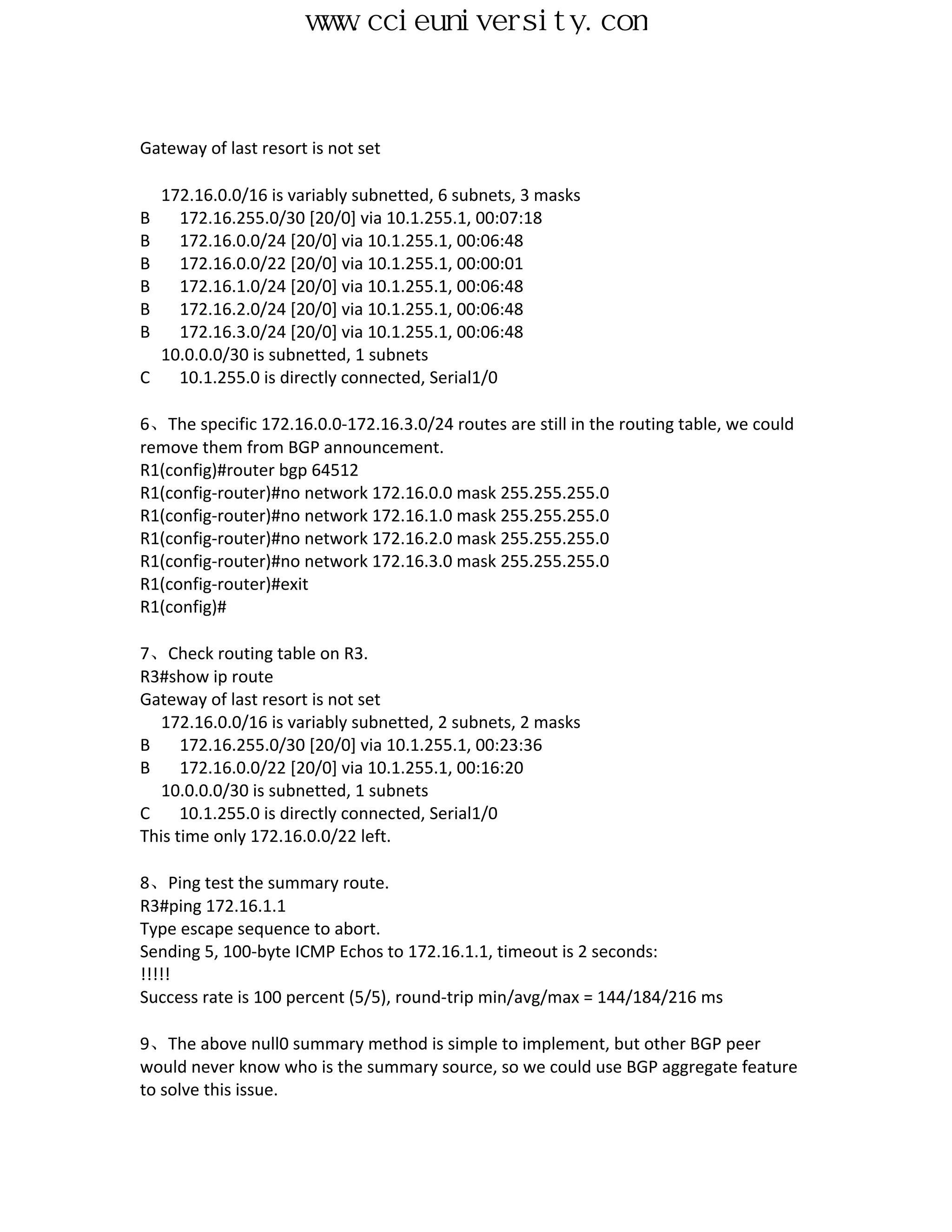 www.ccieuniversity.com


Gateway of last resort is not set

  172.16.0.0/16 is variably subnetted, 6 subnets, 3 masks
B   172.16.255.0/30 [20/0] via 10.1.255.1, 00:07:18
B   172.16.0.0/24 [20/0] via 10.1.255.1, 00:06:48
B   172.16.0.0/22 [20/0] via 10.1.255.1, 00:00:01
B   172.16.1.0/24 [20/0] via 10.1.255.1, 00:06:48
B   172.16.2.0/24 [20/0] via 10.1.255.1, 00:06:48
B   172.16.3.0/24 [20/0] via 10.1.255.1, 00:06:48
  10.0.0.0/30 is subnetted, 1 subnets
C   10.1.255.0 is directly connected, Serial1/0

6、The specific 172.16.0.0-172.16.3.0/24 routes are still in the routing table, we could
remove them from BGP announcement.
R1(config)#router bgp 64512
R1(config-router)#no network 172.16.0.0 mask 255.255.255.0
R1(config-router)#no network 172.16.1.0 mask 255.255.255.0
R1(config-router)#no network 172.16.2.0 mask 255.255.255.0
R1(config-router)#no network 172.16.3.0 mask 255.255.255.0
R1(config-router)#exit
R1(config)#

7、Check routing table on R3.
R3#show ip route
Gateway of last resort is not set
  172.16.0.0/16 is variably subnetted, 2 subnets, 2 masks
B     172.16.255.0/30 [20/0] via 10.1.255.1, 00:23:36
B     172.16.0.0/22 [20/0] via 10.1.255.1, 00:16:20
  10.0.0.0/30 is subnetted, 1 subnets
C     10.1.255.0 is directly connected, Serial1/0
This time only 172.16.0.0/22 left.

8、Ping test the summary route.
R3#ping 172.16.1.1
Type escape sequence to abort.
Sending 5, 100-byte ICMP Echos to 172.16.1.1, timeout is 2 seconds:
!!!!!
Success rate is 100 percent (5/5), round-trip min/avg/max = 144/184/216 ms

9、The above null0 summary method is simple to implement, but other BGP peer
would never know who is the summary source, so we could use BGP aggregate feature
to solve this issue.
 