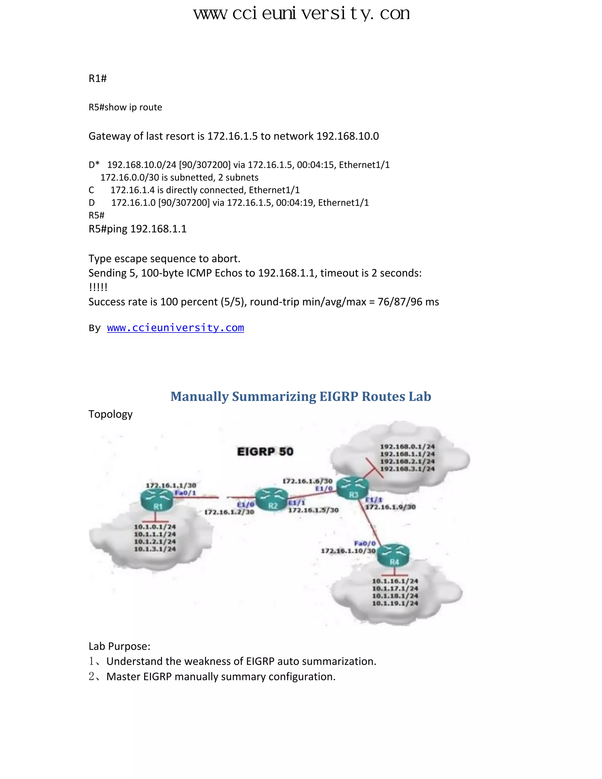 www.ccieuniversity.com


R1#

R5#show ip route

Gateway of last resort is 172.16.1.5 to network 192.168.10.0

D* 192.168.10.0/24 [90/307200] via 172.16.1.5, 00:04:15, Ethernet1/1
  172.16.0.0/30 is subnetted, 2 subnets
C   172.16.1.4 is directly connected, Ethernet1/1
D   172.16.1.0 [90/307200] via 172.16.1.5, 00:04:19, Ethernet1/1
R5#
R5#ping 192.168.1.1

Type escape sequence to abort.
Sending 5, 100-byte ICMP Echos to 192.168.1.1, timeout is 2 seconds:
!!!!!
Success rate is 100 percent (5/5), round-trip min/avg/max = 76/87/96 ms

By www.ccieuniversity.com




                   Manually Summarizing EIGRP Routes Lab
Topology




Lab Purpose:
1、Understand the weakness of EIGRP auto summarization.
2、Master EIGRP manually summary configuration.
 