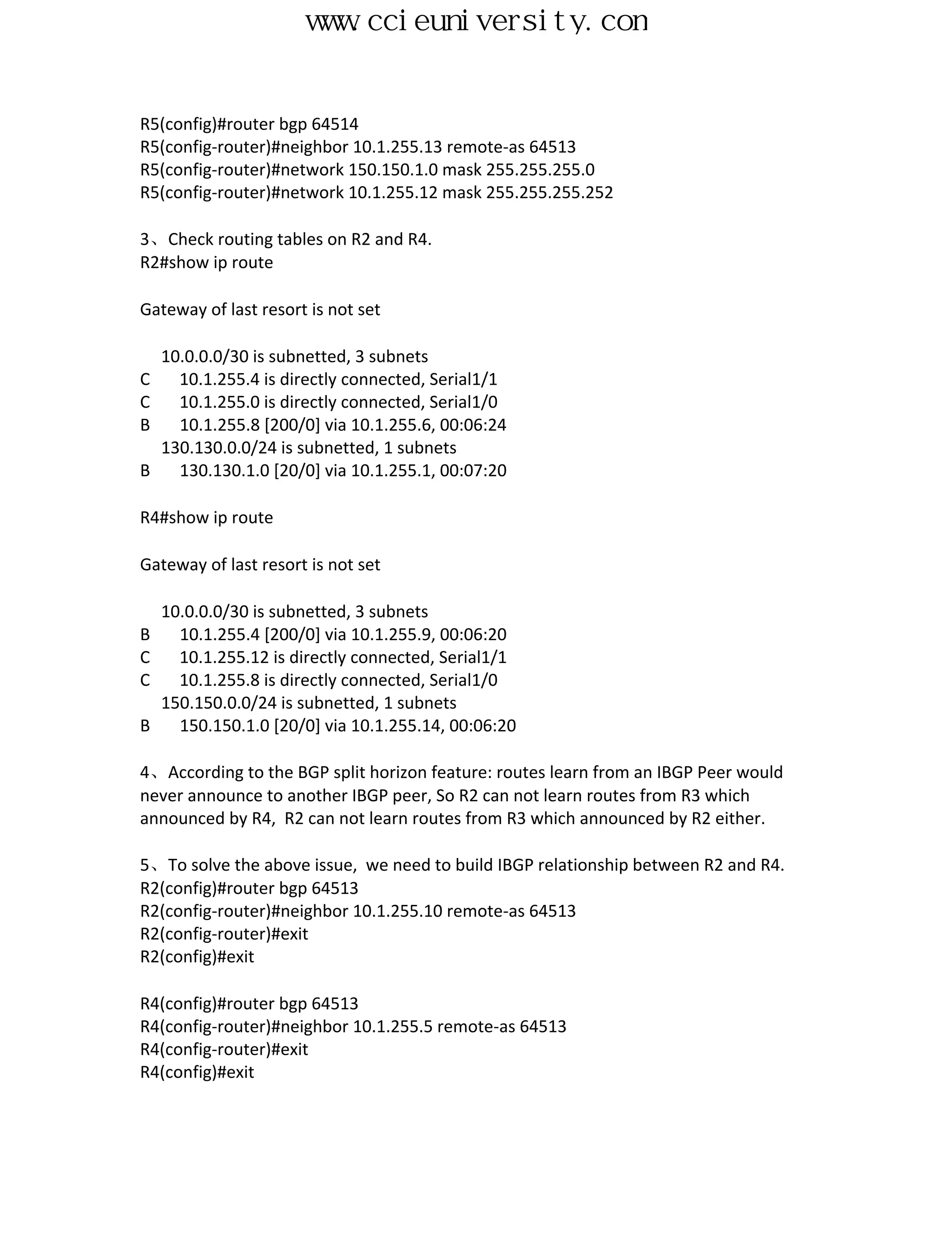 www.ccieuniversity.com


R5(config)#router bgp 64514
R5(config-router)#neighbor 10.1.255.13 remote-as 64513
R5(config-router)#network 150.150.1.0 mask 255.255.255.0
R5(config-router)#network 10.1.255.12 mask 255.255.255.252

3、Check routing tables on R2 and R4.
R2#show ip route

Gateway of last resort is not set

  10.0.0.0/30 is subnetted, 3 subnets
C   10.1.255.4 is directly connected, Serial1/1
C   10.1.255.0 is directly connected, Serial1/0
B   10.1.255.8 [200/0] via 10.1.255.6, 00:06:24
  130.130.0.0/24 is subnetted, 1 subnets
B   130.130.1.0 [20/0] via 10.1.255.1, 00:07:20

R4#show ip route

Gateway of last resort is not set

  10.0.0.0/30 is subnetted, 3 subnets
B   10.1.255.4 [200/0] via 10.1.255.9, 00:06:20
C   10.1.255.12 is directly connected, Serial1/1
C   10.1.255.8 is directly connected, Serial1/0
  150.150.0.0/24 is subnetted, 1 subnets
B   150.150.1.0 [20/0] via 10.1.255.14, 00:06:20

4、According to the BGP split horizon feature: routes learn from an IBGP Peer would
never announce to another IBGP peer, So R2 can not learn routes from R3 which
announced by R4, R2 can not learn routes from R3 which announced by R2 either.

5、To solve the above issue, we need to build IBGP relationship between R2 and R4.
R2(config)#router bgp 64513
R2(config-router)#neighbor 10.1.255.10 remote-as 64513
R2(config-router)#exit
R2(config)#exit

R4(config)#router bgp 64513
R4(config-router)#neighbor 10.1.255.5 remote-as 64513
R4(config-router)#exit
R4(config)#exit
 
