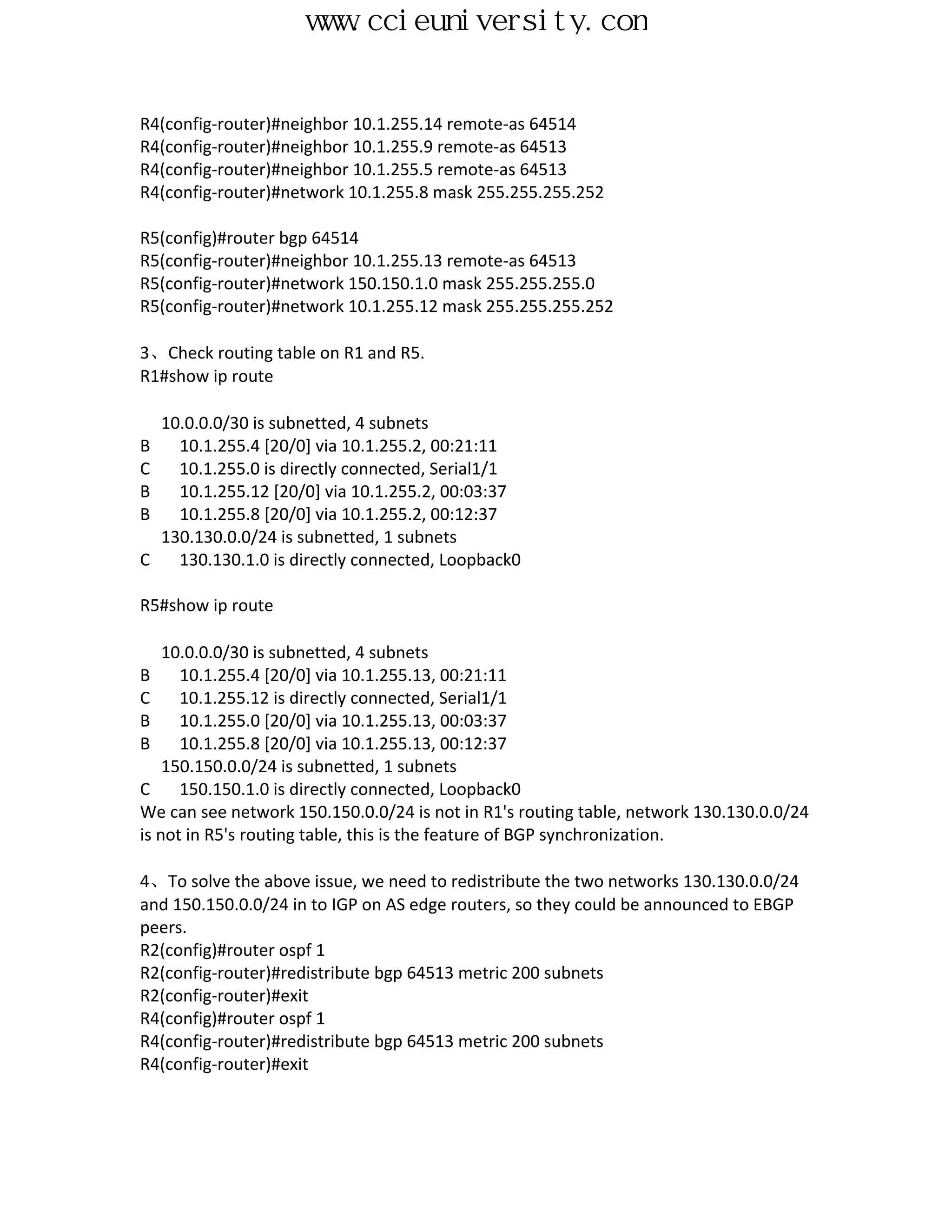 www.ccieuniversity.com


R4(config-router)#neighbor 10.1.255.14 remote-as 64514
R4(config-router)#neighbor 10.1.255.9 remote-as 64513
R4(config-router)#neighbor 10.1.255.5 remote-as 64513
R4(config-router)#network 10.1.255.8 mask 255.255.255.252

R5(config)#router bgp 64514
R5(config-router)#neighbor 10.1.255.13 remote-as 64513
R5(config-router)#network 150.150.1.0 mask 255.255.255.0
R5(config-router)#network 10.1.255.12 mask 255.255.255.252

3、Check routing table on R1 and R5.
R1#show ip route

    10.0.0.0/30 is subnetted, 4 subnets
B     10.1.255.4 [20/0] via 10.1.255.2, 00:21:11
C     10.1.255.0 is directly connected, Serial1/1
B     10.1.255.12 [20/0] via 10.1.255.2, 00:03:37
B     10.1.255.8 [20/0] via 10.1.255.2, 00:12:37
    130.130.0.0/24 is subnetted, 1 subnets
C     130.130.1.0 is directly connected, Loopback0

R5#show ip route

    10.0.0.0/30 is subnetted, 4 subnets
B     10.1.255.4 [20/0] via 10.1.255.13, 00:21:11
C     10.1.255.12 is directly connected, Serial1/1
B     10.1.255.0 [20/0] via 10.1.255.13, 00:03:37
B     10.1.255.8 [20/0] via 10.1.255.13, 00:12:37
    150.150.0.0/24 is subnetted, 1 subnets
C     150.150.1.0 is directly connected, Loopback0
We can see network 150.150.0.0/24 is not in R1's routing table, network 130.130.0.0/24
is not in R5's routing table, this is the feature of BGP synchronization.

4、To solve the above issue, we need to redistribute the two networks 130.130.0.0/24
and 150.150.0.0/24 in to IGP on AS edge routers, so they could be announced to EBGP
peers.
R2(config)#router ospf 1
R2(config-router)#redistribute bgp 64513 metric 200 subnets
R2(config-router)#exit
R4(config)#router ospf 1
R4(config-router)#redistribute bgp 64513 metric 200 subnets
R4(config-router)#exit
 