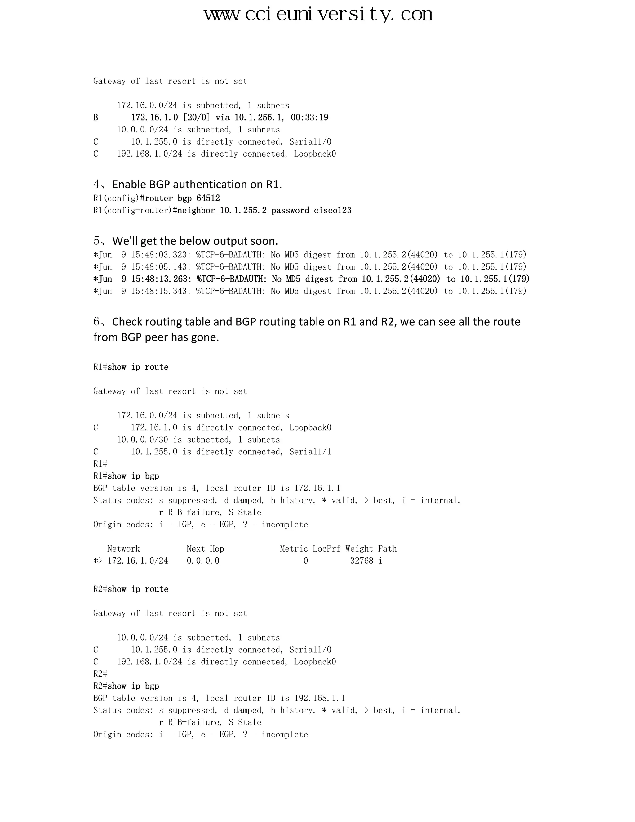 www.ccieuniversity.com


Gateway of last resort is not set

    172.16.0.0/24 is subnetted, 1 subnets
B      172.16.1.0 [20/0] via 10.1.255.1, 00:33:19
    10.0.0.0/24 is subnetted, 1 subnets
C      10.1.255.0 is directly connected, Serial1/0
C   192.168.1.0/24 is directly connected, Loopback0


4、Enable BGP authentication on R1.
R1(config)#router bgp 64512
R1(config-router)#neighbor 10.1.255.2 password cisco123


5、We'll get the below output soon.
*Jun 9 15:48:03.323: %TCP-6-BADAUTH: No   MD5   digest   from 10.1.255.2(44020) to 10.1.255.1(179)
*Jun 9 15:48:05.143: %TCP-6-BADAUTH: No   MD5   digest   from 10.1.255.2(44020) to 10.1.255.1(179)
*Jun 9 15:48:13.263: %TCP-6-BADAUTH: No   MD5   digest   from 10.1.255.2(44020) to 10.1.255.1(179)
*Jun 9 15:48:15.343: %TCP-6-BADAUTH: No   MD5   digest   from 10.1.255.2(44020) to 10.1.255.1(179)


6、Check routing table and BGP routing table on R1 and R2, we can see all the route
from BGP peer has gone.

R1#show ip route

Gateway of last resort is not set

     172.16.0.0/24 is subnetted, 1 subnets
C       172.16.1.0 is directly connected, Loopback0
     10.0.0.0/30 is subnetted, 1 subnets
C       10.1.255.0 is directly connected, Serial1/1
R1#
R1#show ip bgp
BGP table version is 4, local router ID is 172.16.1.1
Status codes: s suppressed, d damped, h history, * valid, > best, i - internal,
              r RIB-failure, S Stale
Origin codes: i - IGP, e - EGP, ? - incomplete

   Network          Next Hop            Metric LocPrf Weight Path
*> 172.16.1.0/24    0.0.0.0                  0         32768 i


R2#show ip route

Gateway of last resort is not set

     10.0.0.0/24 is subnetted, 1 subnets
C       10.1.255.0 is directly connected, Serial1/0
C    192.168.1.0/24 is directly connected, Loopback0
R2#
R2#show ip bgp
BGP table version is 4, local router ID is 192.168.1.1
Status codes: s suppressed, d damped, h history, * valid, > best, i - internal,
              r RIB-failure, S Stale
Origin codes: i - IGP, e - EGP, ? - incomplete
 