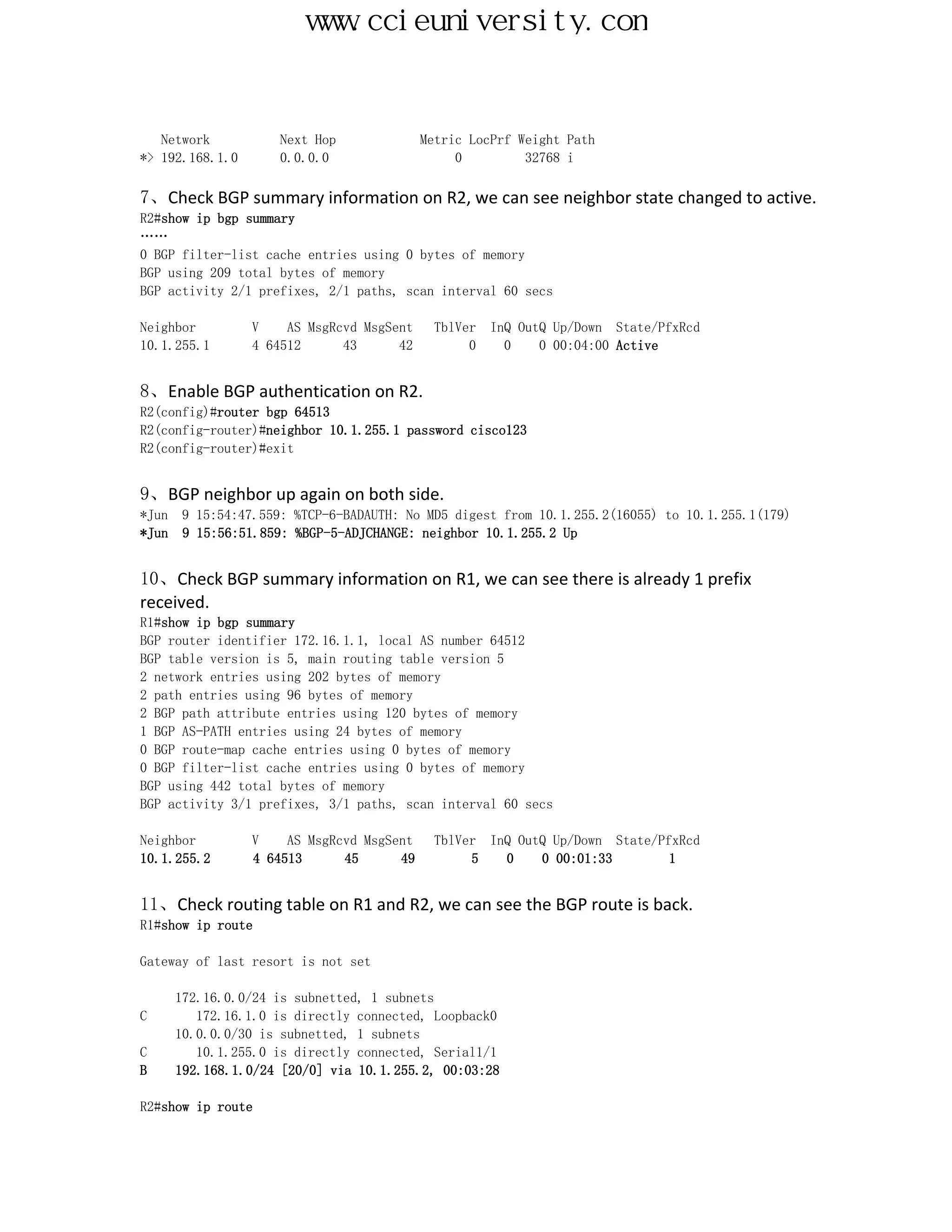 www.ccieuniversity.com


   Network          Next Hop               Metric LocPrf Weight Path
*> 192.168.1.0      0.0.0.0                     0         32768 i

7、Check BGP summary information on R2, we can see neighbor state changed to active.
R2#show ip bgp summary
……
0 BGP filter-list cache entries using 0 bytes of memory
BGP using 209 total bytes of memory
BGP activity 2/1 prefixes, 2/1 paths, scan interval 60 secs

Neighbor         V    AS MsgRcvd MsgSent     TblVer   InQ OutQ Up/Down State/PfxRcd
10.1.255.1       4 64512      43      42          0     0    0 00:04:00 Active


8、Enable BGP authentication on R2.
R2(config)#router bgp 64513
R2(config-router)#neighbor 10.1.255.1 password cisco123
R2(config-router)#exit


9、BGP neighbor up again on both side.
*Jun 9 15:54:47.559: %TCP-6-BADAUTH: No MD5 digest from 10.1.255.2(16055) to 10.1.255.1(179)
*Jun 9 15:56:51.859: %BGP-5-ADJCHANGE: neighbor 10.1.255.2 Up


10、Check BGP summary information on R1, we can see there is already 1 prefix
received.
R1#show ip bgp summary
BGP router identifier 172.16.1.1, local AS number 64512
BGP table version is 5, main routing table version 5
2 network entries using 202 bytes of memory
2 path entries using 96 bytes of memory
2 BGP path attribute entries using 120 bytes of memory
1 BGP AS-PATH entries using 24 bytes of memory
0 BGP route-map cache entries using 0 bytes of memory
0 BGP filter-list cache entries using 0 bytes of memory
BGP using 442 total bytes of memory
BGP activity 3/1 prefixes, 3/1 paths, scan interval 60 secs

Neighbor         V    AS MsgRcvd MsgSent    TblVer InQ OutQ Up/Down State/PfxRcd
10.1.255.2       4 64513      45      49         5   0    0 00:01:33        1


11、Check routing table on R1 and R2, we can see the BGP route is back.
R1#show ip route

Gateway of last resort is not set

     172.16.0.0/24 is subnetted, 1 subnets
C       172.16.1.0 is directly connected, Loopback0
     10.0.0.0/30 is subnetted, 1 subnets
C       10.1.255.0 is directly connected, Serial1/1
B    192.168.1.0/24 [20/0] via 10.1.255.2, 00:03:28

R2#show ip route
 