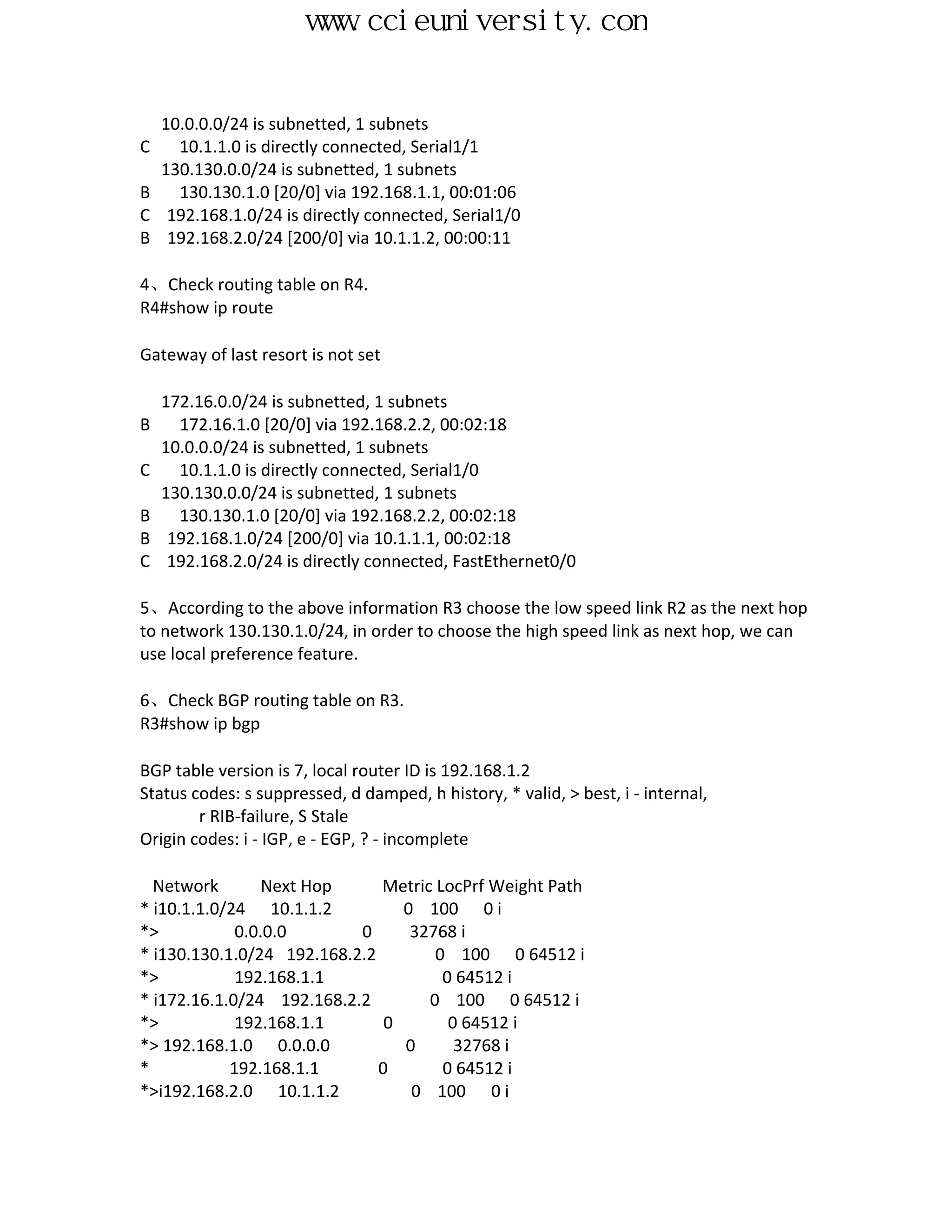 www.ccieuniversity.com


    10.0.0.0/24 is subnetted, 1 subnets
C     10.1.1.0 is directly connected, Serial1/1
    130.130.0.0/24 is subnetted, 1 subnets
B     130.130.1.0 [20/0] via 192.168.1.1, 00:01:06
C    192.168.1.0/24 is directly connected, Serial1/0
B    192.168.2.0/24 [200/0] via 10.1.1.2, 00:00:11

4、Check routing table on R4.
R4#show ip route

Gateway of last resort is not set

    172.16.0.0/24 is subnetted, 1 subnets
B     172.16.1.0 [20/0] via 192.168.2.2, 00:02:18
    10.0.0.0/24 is subnetted, 1 subnets
C     10.1.1.0 is directly connected, Serial1/0
    130.130.0.0/24 is subnetted, 1 subnets
B     130.130.1.0 [20/0] via 192.168.2.2, 00:02:18
B    192.168.1.0/24 [200/0] via 10.1.1.1, 00:02:18
C    192.168.2.0/24 is directly connected, FastEthernet0/0

5、According to the above information R3 choose the low speed link R2 as the next hop
to network 130.130.1.0/24, in order to choose the high speed link as next hop, we can
use local preference feature.

6、Check BGP routing table on R3.
R3#show ip bgp

BGP table version is 7, local router ID is 192.168.1.2
Status codes: s suppressed, d damped, h history, * valid, > best, i - internal,
        r RIB-failure, S Stale
Origin codes: i - IGP, e - EGP, ? - incomplete

  Network        Next Hop     Metric LocPrf Weight Path
* i10.1.1.0/24 10.1.1.2          0 100 0 i
*>           0.0.0.0       0      32768 i
* i130.130.1.0/24 192.168.2.2        0 100 0 64512 i
*>           192.168.1.1              0 64512 i
* i172.16.1.0/24 192.168.2.2        0 100 0 64512 i
*>           192.168.1.1       0       0 64512 i
*> 192.168.1.0 0.0.0.0           0      32768 i
*           192.168.1.1       0       0 64512 i
*>i192.168.2.0 10.1.1.2           0 100 0 i
 
