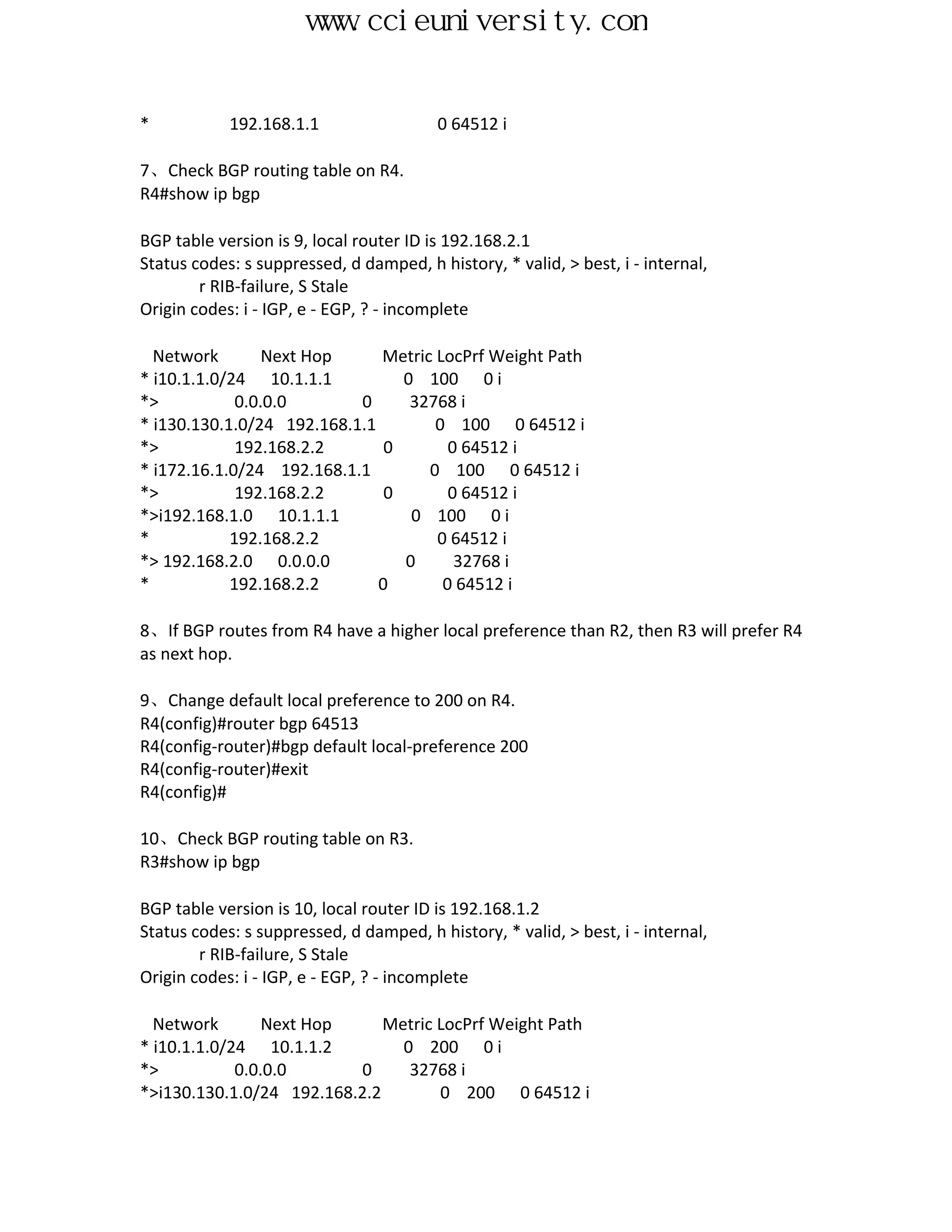www.ccieuniversity.com


*           192.168.1.1                  0 64512 i

7、Check BGP routing table on R4.
R4#show ip bgp

BGP table version is 9, local router ID is 192.168.2.1
Status codes: s suppressed, d damped, h history, * valid, > best, i - internal,
        r RIB-failure, S Stale
Origin codes: i - IGP, e - EGP, ? - incomplete

  Network        Next Hop     Metric LocPrf Weight Path
* i10.1.1.0/24 10.1.1.1          0 100 0 i
*>           0.0.0.0       0      32768 i
* i130.130.1.0/24 192.168.1.1        0 100 0 64512 i
*>           192.168.2.2       0       0 64512 i
* i172.16.1.0/24 192.168.1.1        0 100 0 64512 i
*>           192.168.2.2       0       0 64512 i
*>i192.168.1.0 10.1.1.1           0 100 0 i
*           192.168.2.2              0 64512 i
*> 192.168.2.0 0.0.0.0           0      32768 i
*           192.168.2.2       0       0 64512 i

8、If BGP routes from R4 have a higher local preference than R2, then R3 will prefer R4
as next hop.

9、Change default local preference to 200 on R4.
R4(config)#router bgp 64513
R4(config-router)#bgp default local-preference 200
R4(config-router)#exit
R4(config)#

10、Check BGP routing table on R3.
R3#show ip bgp

BGP table version is 10, local router ID is 192.168.1.2
Status codes: s suppressed, d damped, h history, * valid, > best, i - internal,
        r RIB-failure, S Stale
Origin codes: i - IGP, e - EGP, ? - incomplete

  Network        Next Hop     Metric LocPrf Weight Path
* i10.1.1.0/24 10.1.1.2         0 200 0 i
*>           0.0.0.0      0      32768 i
*>i130.130.1.0/24 192.168.2.2        0 200 0 64512 i
 