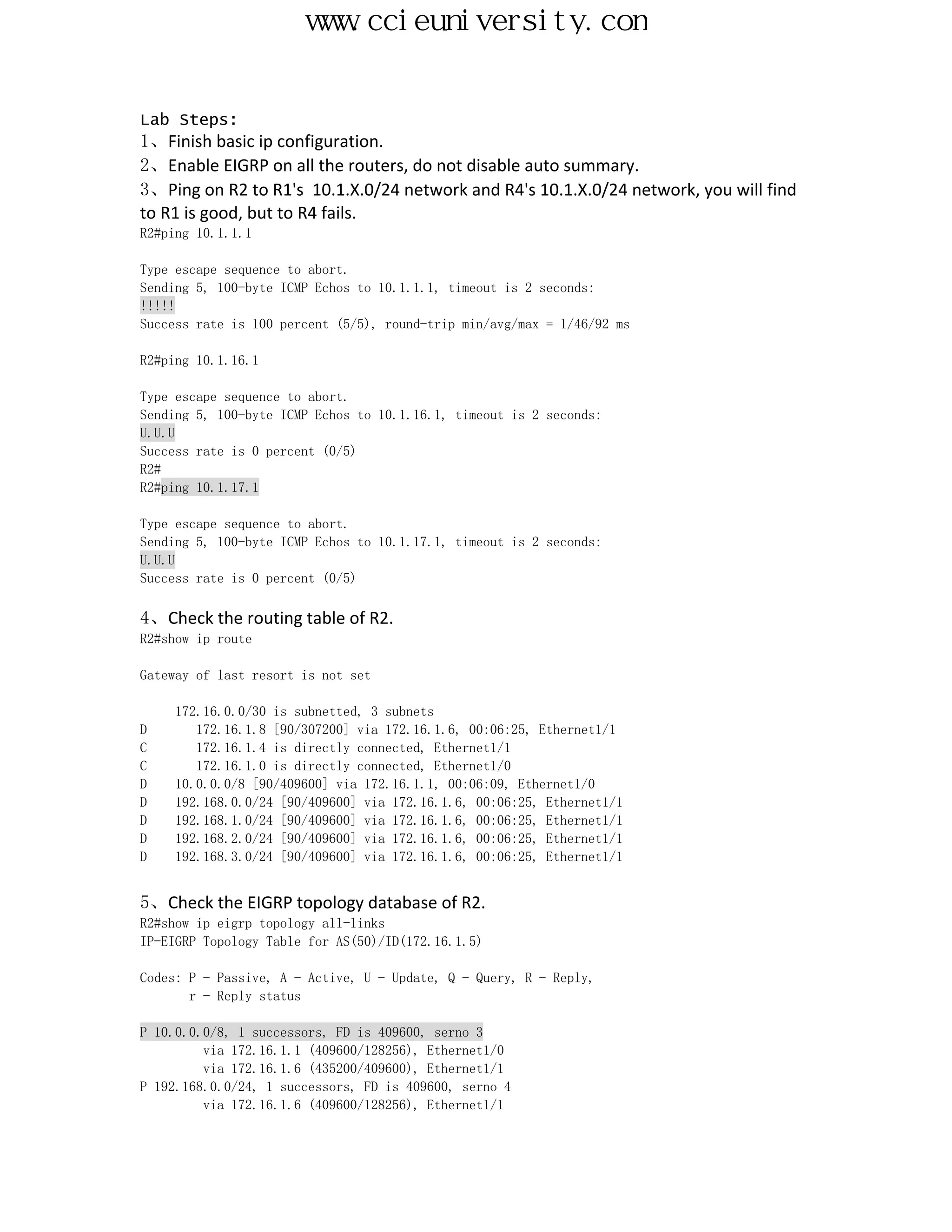 www.ccieuniversity.com


Lab Steps:
1、Finish basic ip configuration.
2、Enable EIGRP on all the routers, do not disable auto summary.
3、Ping on R2 to R1's 10.1.X.0/24 network and R4's 10.1.X.0/24 network, you will find
to R1 is good, but to R4 fails.
R2#ping 10.1.1.1

Type escape sequence to abort.
Sending 5, 100-byte ICMP Echos to 10.1.1.1, timeout is 2 seconds:
!!!!!
Success rate is 100 percent (5/5), round-trip min/avg/max = 1/46/92 ms

R2#ping 10.1.16.1

Type escape sequence to abort.
Sending 5, 100-byte ICMP Echos to 10.1.16.1, timeout is 2 seconds:
U.U.U
Success rate is 0 percent (0/5)
R2#
R2#ping 10.1.17.1

Type escape sequence to abort.
Sending 5, 100-byte ICMP Echos to 10.1.17.1, timeout is 2 seconds:
U.U.U
Success rate is 0 percent (0/5)

4、Check the routing table of R2.
R2#show ip route

Gateway of last resort is not set

     172.16.0.0/30 is subnetted, 3 subnets
D       172.16.1.8 [90/307200] via 172.16.1.6, 00:06:25, Ethernet1/1
C       172.16.1.4 is directly connected, Ethernet1/1
C       172.16.1.0 is directly connected, Ethernet1/0
D    10.0.0.0/8 [90/409600] via 172.16.1.1, 00:06:09, Ethernet1/0
D    192.168.0.0/24 [90/409600] via 172.16.1.6, 00:06:25, Ethernet1/1
D    192.168.1.0/24 [90/409600] via 172.16.1.6, 00:06:25, Ethernet1/1
D    192.168.2.0/24 [90/409600] via 172.16.1.6, 00:06:25, Ethernet1/1
D    192.168.3.0/24 [90/409600] via 172.16.1.6, 00:06:25, Ethernet1/1


5、Check the EIGRP topology database of R2.
R2#show ip eigrp topology all-links
IP-EIGRP Topology Table for AS(50)/ID(172.16.1.5)

Codes: P - Passive, A - Active, U - Update, Q - Query, R - Reply,
       r - Reply status

P 10.0.0.0/8, 1 successors, FD is 409600, serno 3
         via 172.16.1.1 (409600/128256), Ethernet1/0
         via 172.16.1.6 (435200/409600), Ethernet1/1
P 192.168.0.0/24, 1 successors, FD is 409600, serno 4
         via 172.16.1.6 (409600/128256), Ethernet1/1
 