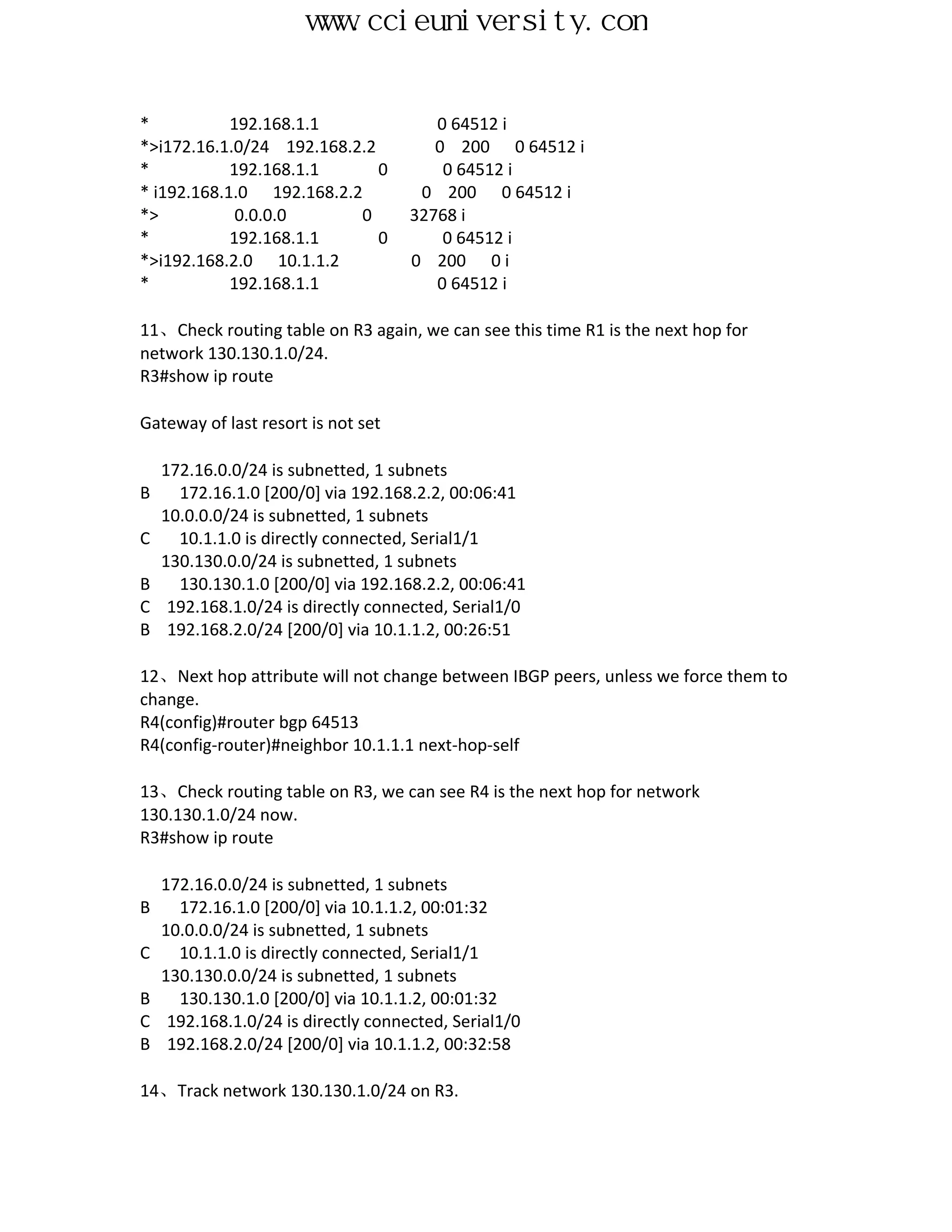 www.ccieuniversity.com


*           192.168.1.1                 0 64512 i
*>i172.16.1.0/24 192.168.2.2            0 200 0 64512 i
*           192.168.1.1      0           0 64512 i
* i192.168.1.0 192.168.2.2            0 200 0 64512 i
*>           0.0.0.0      0          32768 i
*           192.168.1.1      0           0 64512 i
*>i192.168.2.0 10.1.1.2              0 200 0 i
*           192.168.1.1                 0 64512 i

11、Check routing table on R3 again, we can see this time R1 is the next hop for
network 130.130.1.0/24.
R3#show ip route

Gateway of last resort is not set

    172.16.0.0/24 is subnetted, 1 subnets
B     172.16.1.0 [200/0] via 192.168.2.2, 00:06:41
    10.0.0.0/24 is subnetted, 1 subnets
C     10.1.1.0 is directly connected, Serial1/1
    130.130.0.0/24 is subnetted, 1 subnets
B     130.130.1.0 [200/0] via 192.168.2.2, 00:06:41
C    192.168.1.0/24 is directly connected, Serial1/0
B    192.168.2.0/24 [200/0] via 10.1.1.2, 00:26:51

12、Next hop attribute will not change between IBGP peers, unless we force them to
change.
R4(config)#router bgp 64513
R4(config-router)#neighbor 10.1.1.1 next-hop-self

13、Check routing table on R3, we can see R4 is the next hop for network
130.130.1.0/24 now.
R3#show ip route

    172.16.0.0/24 is subnetted, 1 subnets
B     172.16.1.0 [200/0] via 10.1.1.2, 00:01:32
    10.0.0.0/24 is subnetted, 1 subnets
C     10.1.1.0 is directly connected, Serial1/1
    130.130.0.0/24 is subnetted, 1 subnets
B     130.130.1.0 [200/0] via 10.1.1.2, 00:01:32
C    192.168.1.0/24 is directly connected, Serial1/0
B    192.168.2.0/24 [200/0] via 10.1.1.2, 00:32:58

14、Track network 130.130.1.0/24 on R3.
 