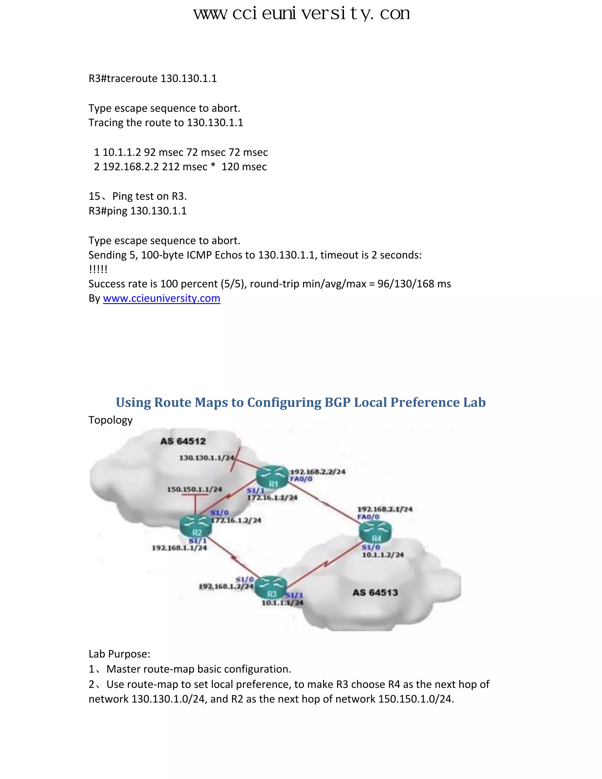 www.ccieuniversity.com


R3#traceroute 130.130.1.1

Type escape sequence to abort.
Tracing the route to 130.130.1.1

 1 10.1.1.2 92 msec 72 msec 72 msec
 2 192.168.2.2 212 msec * 120 msec

15、Ping test on R3.
R3#ping 130.130.1.1

Type escape sequence to abort.
Sending 5, 100-byte ICMP Echos to 130.130.1.1, timeout is 2 seconds:
!!!!!
Success rate is 100 percent (5/5), round-trip min/avg/max = 96/130/168 ms
By www.ccieuniversity.com




     Using Route Maps to Configuring BGP Local Preference Lab
Topology




Lab Purpose:
1、Master route-map basic configuration.
2、Use route-map to set local preference, to make R3 choose R4 as the next hop of
network 130.130.1.0/24, and R2 as the next hop of network 150.150.1.0/24.
 