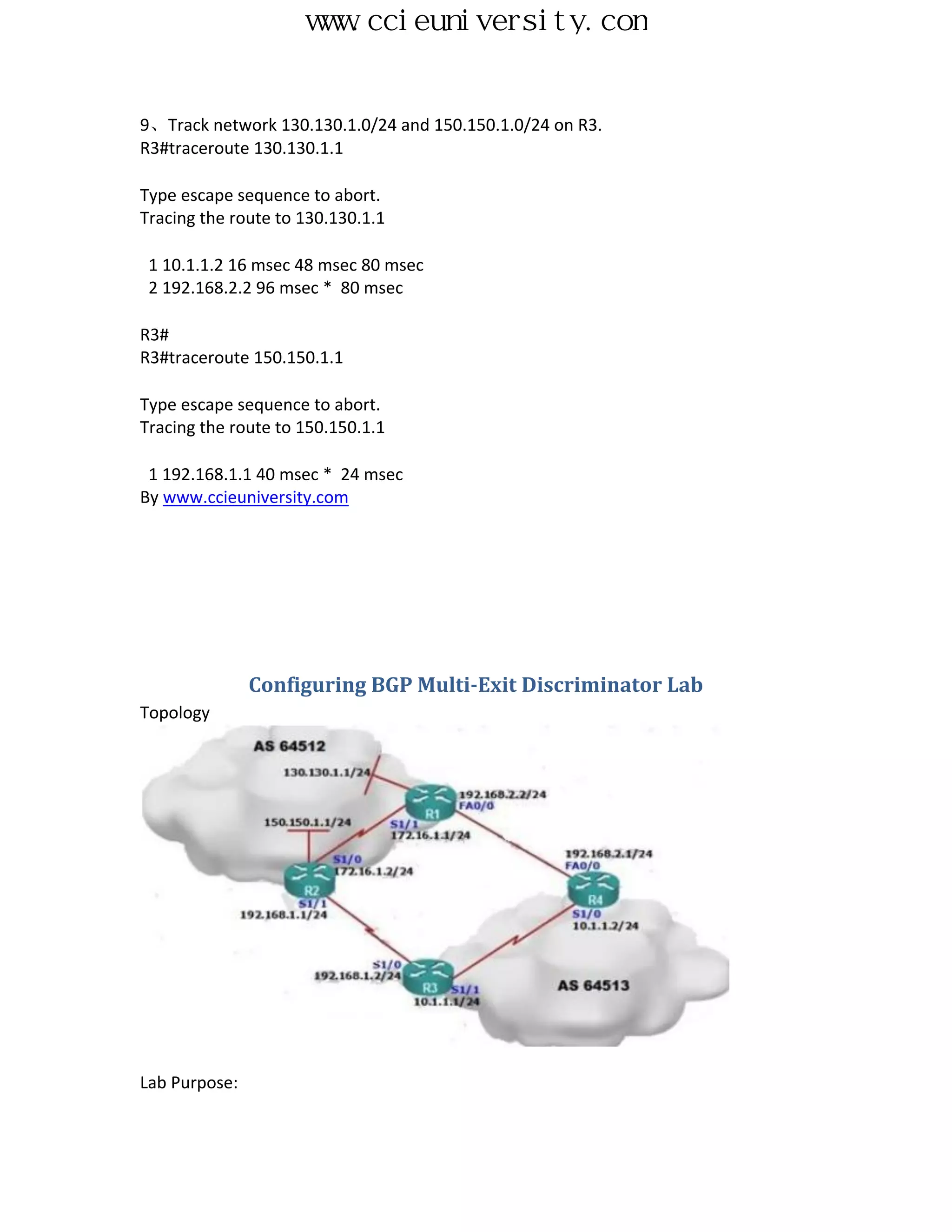 www.ccieuniversity.com


9、Track network 130.130.1.0/24 and 150.150.1.0/24 on R3.
R3#traceroute 130.130.1.1

Type escape sequence to abort.
Tracing the route to 130.130.1.1

 1 10.1.1.2 16 msec 48 msec 80 msec
 2 192.168.2.2 96 msec * 80 msec

R3#
R3#traceroute 150.150.1.1

Type escape sequence to abort.
Tracing the route to 150.150.1.1

 1 192.168.1.1 40 msec * 24 msec
By www.ccieuniversity.com




               Configuring BGP Multi-Exit Discriminator Lab
Topology




Lab Purpose:
 