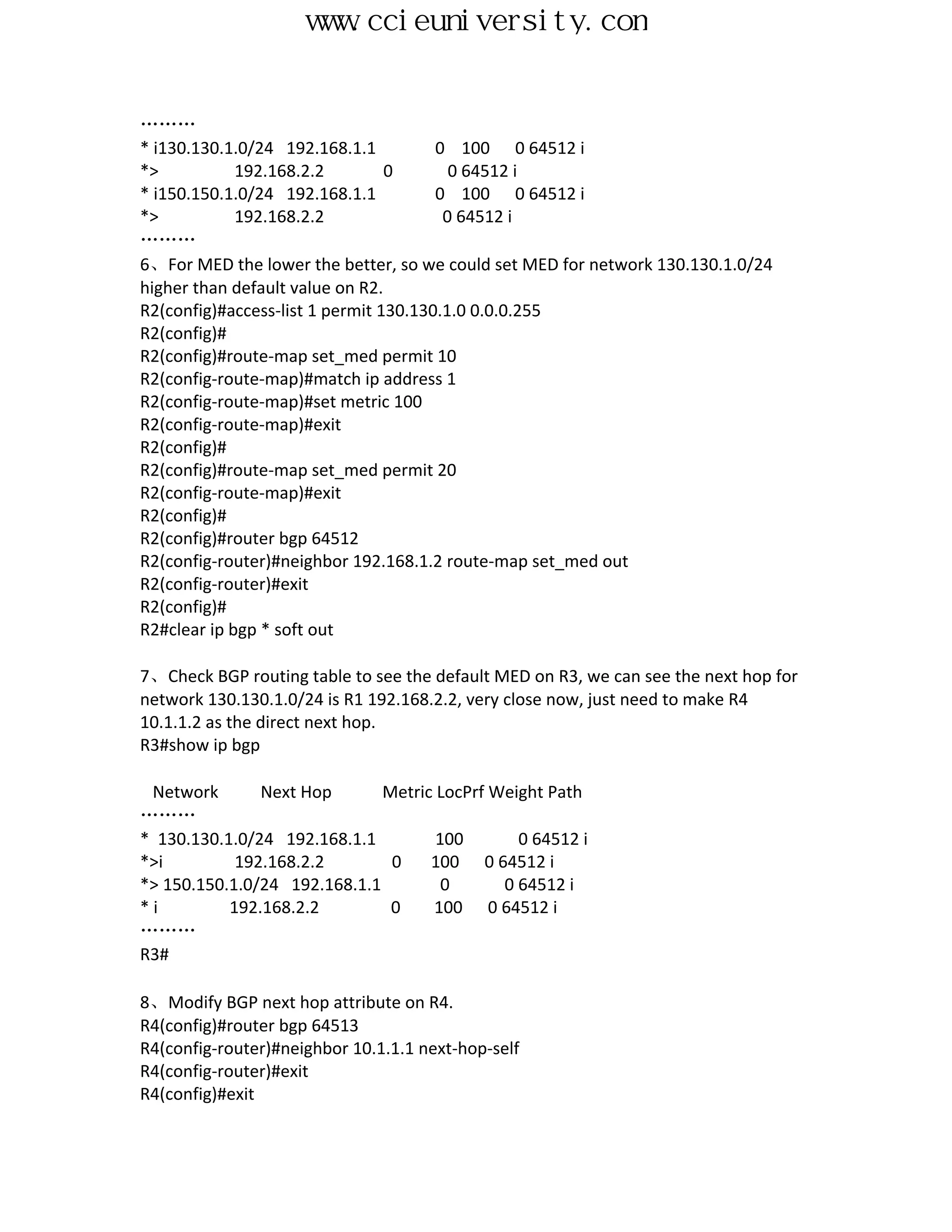 www.ccieuniversity.com


………
* i130.130.1.0/24 192.168.1.1          0 100 0 64512 i
*>           192.168.2.2         0       0 64512 i
* i150.150.1.0/24 192.168.1.1          0 100 0 64512 i
*>           192.168.2.2                0 64512 i
………
6、For MED the lower the better, so we could set MED for network 130.130.1.0/24
higher than default value on R2.
R2(config)#access-list 1 permit 130.130.1.0 0.0.0.255
R2(config)#
R2(config)#route-map set_med permit 10
R2(config-route-map)#match ip address 1
R2(config-route-map)#set metric 100
R2(config-route-map)#exit
R2(config)#
R2(config)#route-map set_med permit 20
R2(config-route-map)#exit
R2(config)#
R2(config)#router bgp 64512
R2(config-router)#neighbor 192.168.1.2 route-map set_med out
R2(config-router)#exit
R2(config)#
R2#clear ip bgp * soft out

7、Check BGP routing table to see the default MED on R3, we can see the next hop for
network 130.130.1.0/24 is R1 192.168.2.2, very close now, just need to make R4
10.1.1.2 as the direct next hop.
R3#show ip bgp

 Network       Next Hop       Metric LocPrf Weight Path
………
* 130.130.1.0/24 192.168.1.1         100       0 64512 i
*>i         192.168.2.2        0    100 0 64512 i
*> 150.150.1.0/24 192.168.1.1         0      0 64512 i
*i         192.168.2.2         0    100 0 64512 i
………
R3#

8、Modify BGP next hop attribute on R4.
R4(config)#router bgp 64513
R4(config-router)#neighbor 10.1.1.1 next-hop-self
R4(config-router)#exit
R4(config)#exit
 