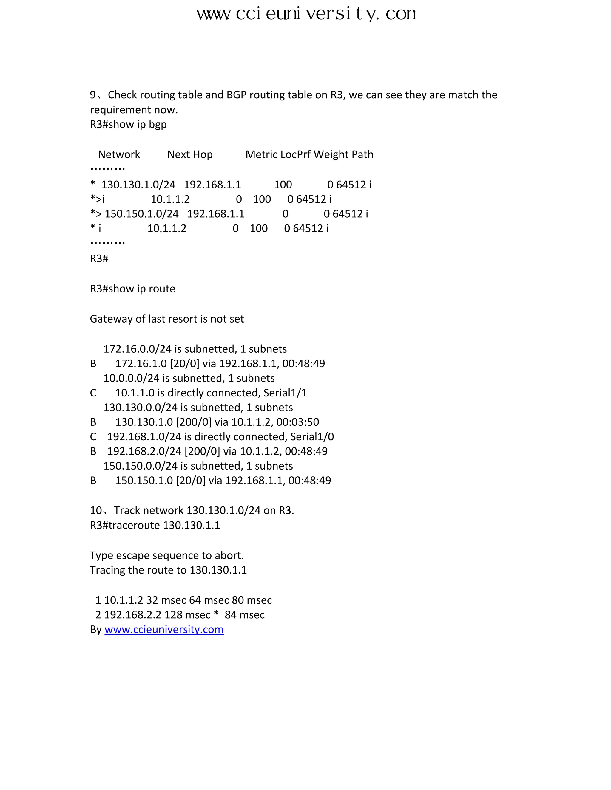 www.ccieuniversity.com


9、Check routing table and BGP routing table on R3, we can see they are match the
requirement now.
R3#show ip bgp

 Network       Next Hop       Metric LocPrf Weight Path
………
* 130.130.1.0/24 192.168.1.1       100        0 64512 i
*>i         10.1.1.2        0 100 0 64512 i
*> 150.150.1.0/24 192.168.1.1        0       0 64512 i
*i         10.1.1.2        0 100 0 64512 i
………
R3#

R3#show ip route

Gateway of last resort is not set

    172.16.0.0/24 is subnetted, 1 subnets
B     172.16.1.0 [20/0] via 192.168.1.1, 00:48:49
    10.0.0.0/24 is subnetted, 1 subnets
C     10.1.1.0 is directly connected, Serial1/1
    130.130.0.0/24 is subnetted, 1 subnets
B     130.130.1.0 [200/0] via 10.1.1.2, 00:03:50
C    192.168.1.0/24 is directly connected, Serial1/0
B    192.168.2.0/24 [200/0] via 10.1.1.2, 00:48:49
    150.150.0.0/24 is subnetted, 1 subnets
B     150.150.1.0 [20/0] via 192.168.1.1, 00:48:49

10、Track network 130.130.1.0/24 on R3.
R3#traceroute 130.130.1.1

Type escape sequence to abort.
Tracing the route to 130.130.1.1

 1 10.1.1.2 32 msec 64 msec 80 msec
 2 192.168.2.2 128 msec * 84 msec
By www.ccieuniversity.com
 