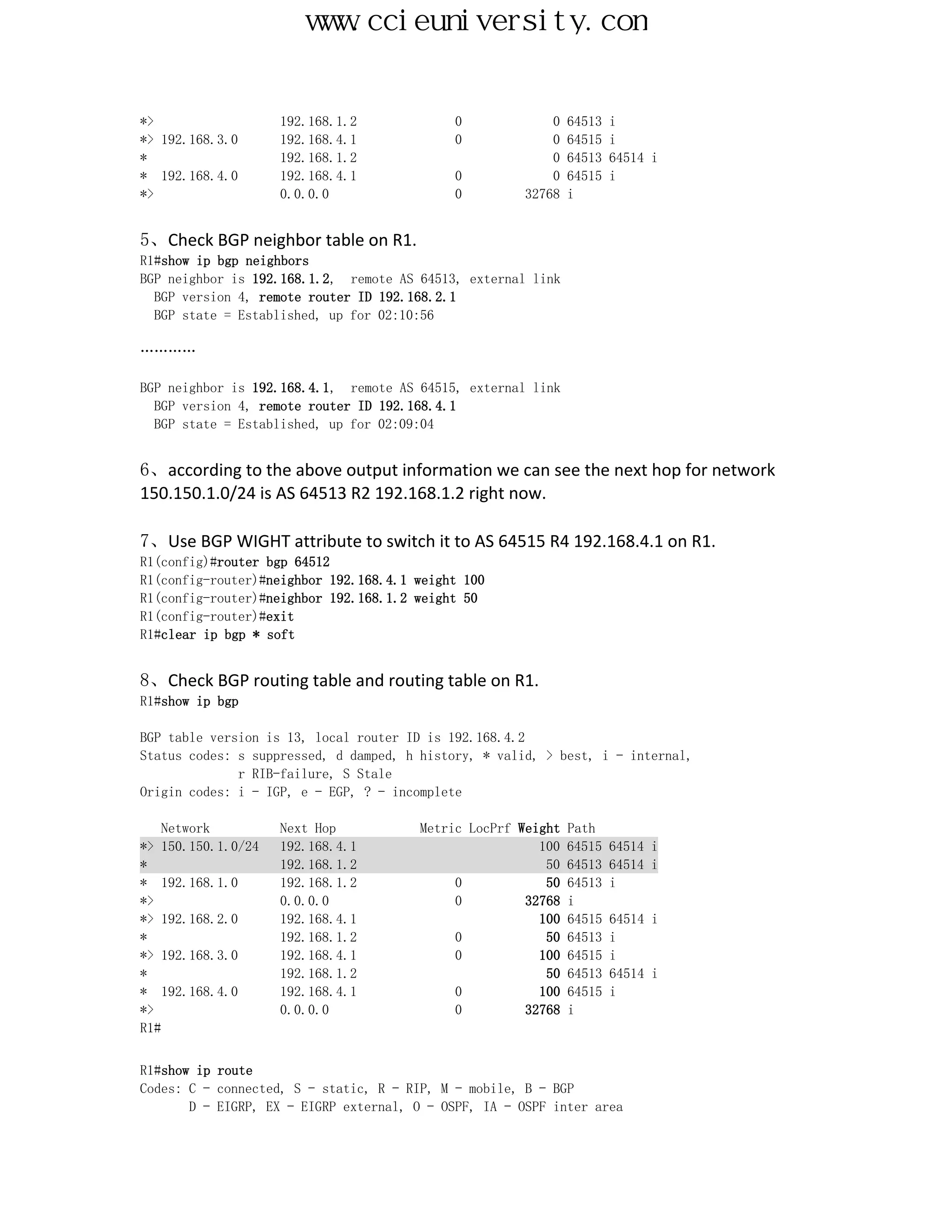 www.ccieuniversity.com


*>                  192.168.1.2             0             0   64513   i
*> 192.168.3.0      192.168.4.1             0             0   64515   i
*                   192.168.1.2                           0   64513   64514 i
* 192.168.4.0       192.168.4.1             0             0   64515   i
*>                  0.0.0.0                 0         32768   i


5、Check BGP neighbor table on R1.
R1#show ip bgp neighbors
BGP neighbor is 192.168.1.2, remote AS 64513, external link
  BGP version 4, remote router ID 192.168.2.1
  BGP state = Established, up for 02:10:56

…………

BGP neighbor is 192.168.4.1, remote AS 64515, external link
  BGP version 4, remote router ID 192.168.4.1
  BGP state = Established, up for 02:09:04


6、according to the above output information we can see the next hop for network
150.150.1.0/24 is AS 64513 R2 192.168.1.2 right now.

7、Use BGP WIGHT attribute to switch it to AS 64515 R4 192.168.4.1 on R1.
R1(config)#router bgp 64512
R1(config-router)#neighbor 192.168.4.1 weight 100
R1(config-router)#neighbor 192.168.1.2 weight 50
R1(config-router)#exit
R1#clear ip bgp * soft


8、Check BGP routing table and routing table on R1.
R1#show ip bgp

BGP table version is 13, local router ID is 192.168.4.2
Status codes: s suppressed, d damped, h history, * valid, > best, i - internal,
              r RIB-failure, S Stale
Origin codes: i - IGP, e - EGP, ? - incomplete

    Network         Next Hop           Metric LocPrf Weight   Path
*> 150.150.1.0/24   192.168.4.1                         100   64515   64514 i
*                   192.168.1.2                          50   64513   64514 i
* 192.168.1.0       192.168.1.2             0            50   64513   i
*>                  0.0.0.0                 0         32768   i
*> 192.168.2.0      192.168.4.1                         100   64515   64514 i
*                   192.168.1.2             0            50   64513   i
*> 192.168.3.0      192.168.4.1             0           100   64515   i
*                   192.168.1.2                          50   64513   64514 i
* 192.168.4.0       192.168.4.1             0           100   64515   i
*>                  0.0.0.0                 0         32768   i
R1#


R1#show ip route
Codes: C - connected, S - static, R - RIP, M - mobile, B - BGP
       D - EIGRP, EX - EIGRP external, O - OSPF, IA - OSPF inter area
 