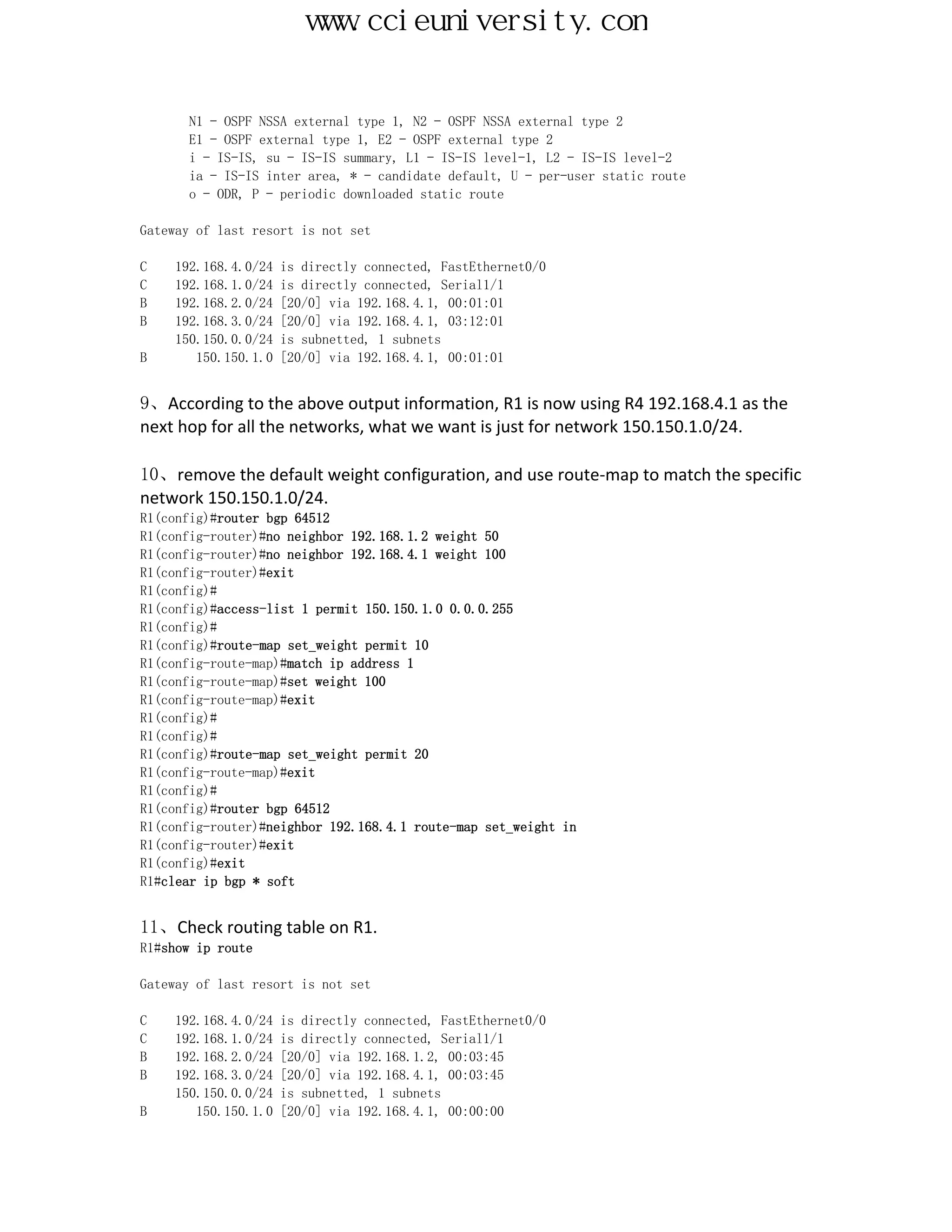 www.ccieuniversity.com


       N1 - OSPF NSSA external type 1, N2 - OSPF NSSA external type 2
       E1 - OSPF external type 1, E2 - OSPF external type 2
       i - IS-IS, su - IS-IS summary, L1 - IS-IS level-1, L2 - IS-IS level-2
       ia - IS-IS inter area, * - candidate default, U - per-user static route
       o - ODR, P - periodic downloaded static route

Gateway of last resort is not set

C    192.168.4.0/24   is directly connected, FastEthernet0/0
C    192.168.1.0/24   is directly connected, Serial1/1
B    192.168.2.0/24   [20/0] via 192.168.4.1, 00:01:01
B    192.168.3.0/24   [20/0] via 192.168.4.1, 03:12:01
     150.150.0.0/24   is subnetted, 1 subnets
B       150.150.1.0   [20/0] via 192.168.4.1, 00:01:01


9、According to the above output information, R1 is now using R4 192.168.4.1 as the
next hop for all the networks, what we want is just for network 150.150.1.0/24.

10、remove the default weight configuration, and use route-map to match the specific
network 150.150.1.0/24.
R1(config)#router bgp 64512
R1(config-router)#no neighbor 192.168.1.2 weight 50
R1(config-router)#no neighbor 192.168.4.1 weight 100
R1(config-router)#exit
R1(config)#
R1(config)#access-list 1 permit 150.150.1.0 0.0.0.255
R1(config)#
R1(config)#route-map set_weight permit 10
R1(config-route-map)#match ip address 1
R1(config-route-map)#set weight 100
R1(config-route-map)#exit
R1(config)#
R1(config)#
R1(config)#route-map set_weight permit 20
R1(config-route-map)#exit
R1(config)#
R1(config)#router bgp 64512
R1(config-router)#neighbor 192.168.4.1 route-map set_weight in
R1(config-router)#exit
R1(config)#exit
R1#clear ip bgp * soft


11、Check routing table on R1.
R1#show ip route

Gateway of last resort is not set

C   192.168.4.0/24    is directly connected, FastEthernet0/0
C   192.168.1.0/24    is directly connected, Serial1/1
B   192.168.2.0/24    [20/0] via 192.168.1.2, 00:03:45
B   192.168.3.0/24    [20/0] via 192.168.4.1, 00:03:45
    150.150.0.0/24    is subnetted, 1 subnets
B      150.150.1.0    [20/0] via 192.168.4.1, 00:00:00
 
